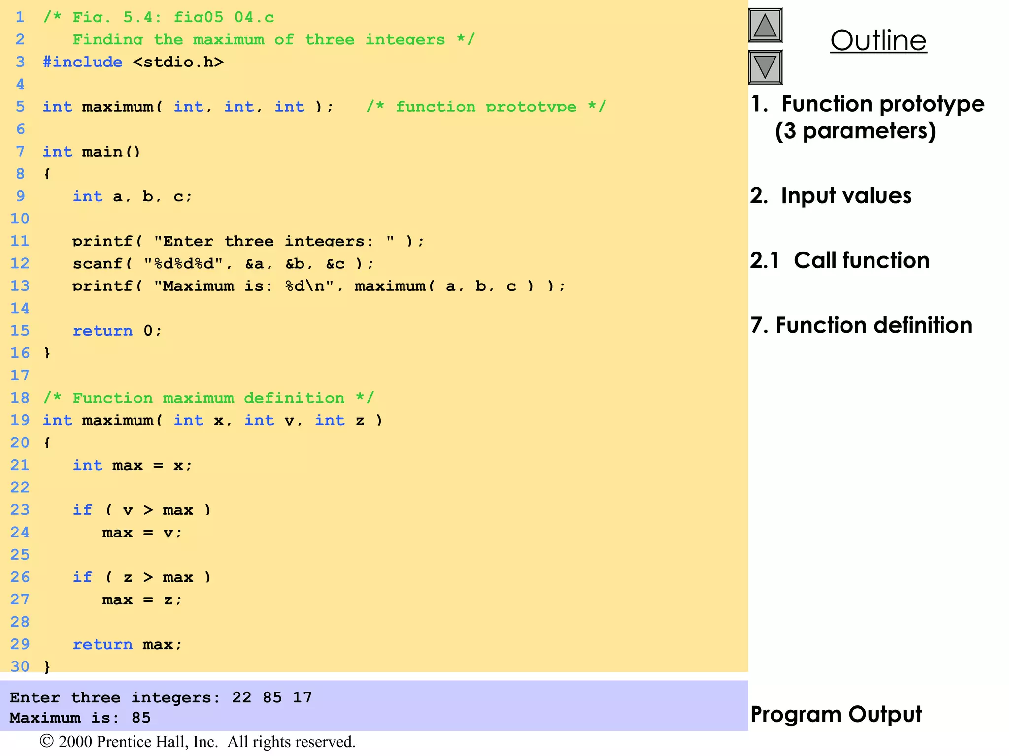 1.  Function prototype (3 parameters) 2.  Input values 2.1  Call function Function definition Program Output Enter three integers: 22 85 17 Maximum is: 85   1 /* Fig. 5.4: fig05_04.c 2   Finding the maximum of three integers */ 3 #include  <stdio.h> 4 5 int  maximum(  int ,  int ,  int  );  /* function prototype */ 6 7 int  main() 8 { 9   int  a, b, c; 10 11   printf( &quot;Enter three integers: &quot; ); 12   scanf( &quot;%d%d%d&quot;, &a, &b, &c ); 13   printf( &quot;Maximum is: %d\n&quot;, maximum( a, b, c ) ); 14 15   return  0; 16 } 17 18 /* Function maximum definition */ 19 int  maximum(  int  x,  int  y,  int  z ) 20 { 21   int  max = x; 22 23   if  ( y > max ) 24   max = y; 25 26   if  ( z > max ) 27   max = z; 28 29   return  max; 30 } 