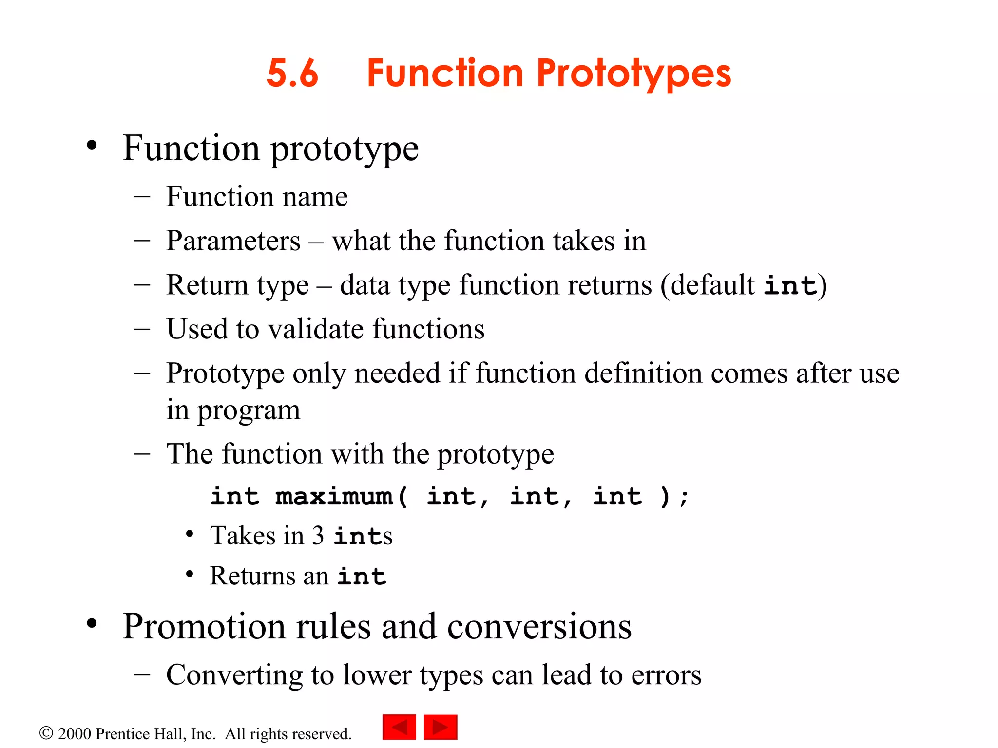 5.6 Function Prototypes Function prototype  Function name Parameters  –  what the function takes in Return type  –  data type function returns (default  int ) Used to validate functions Prototype only needed if function definition comes after use in program The function with the prototype int maximum( int, int, int ); Takes in 3  int s Returns an  int Promotion rules and conversions Converting to lower types can lead to errors 