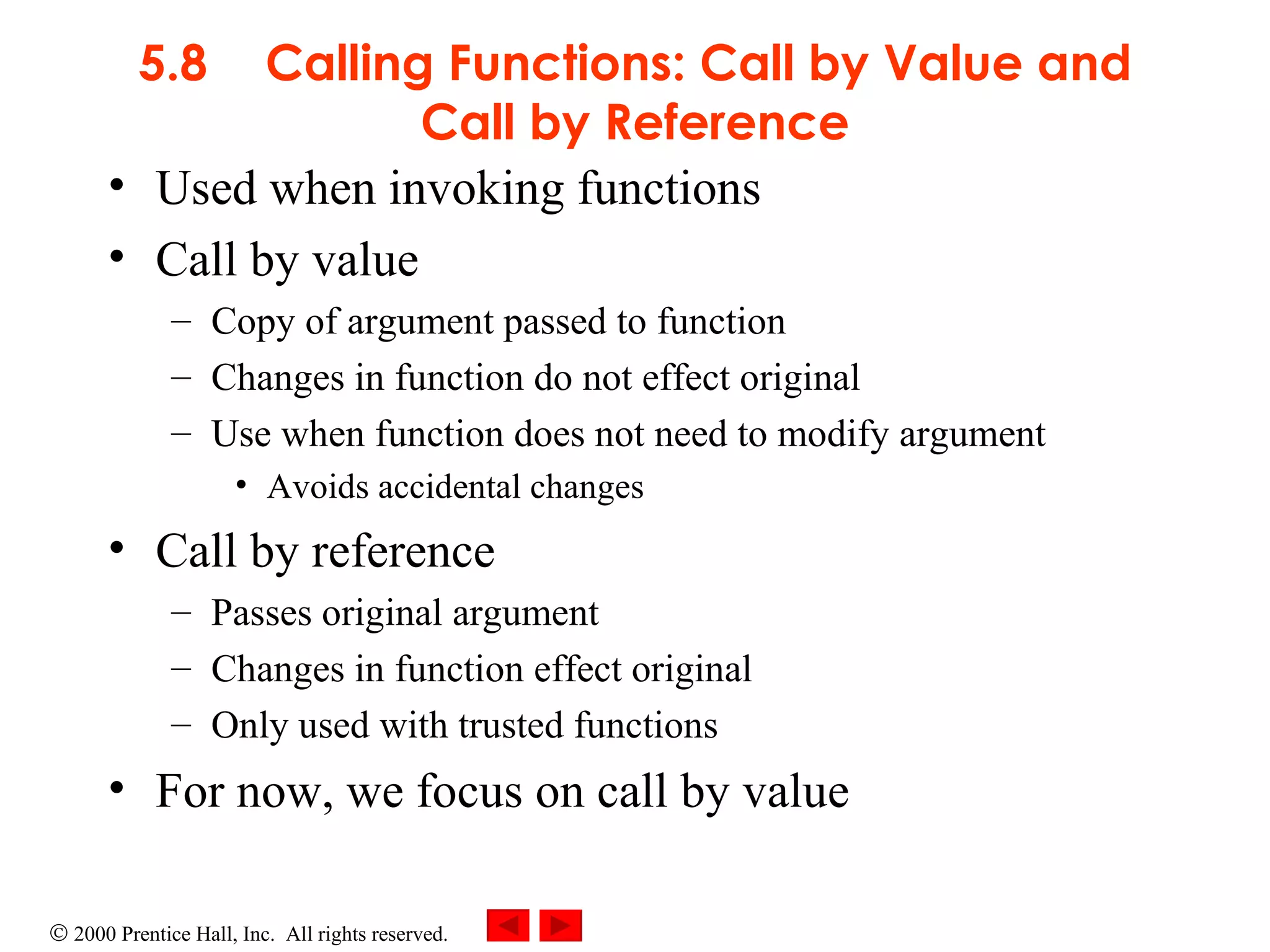 5.8 Calling Functions: Call by Value and Call by Reference Used when invoking functions Call by value Copy of argument passed to function Changes in function do not effect original Use when function does not need to modify argument Avoids accidental changes Call by reference  Passes original argument Changes in function effect original Only used with trusted functions For now, we focus on call by value 