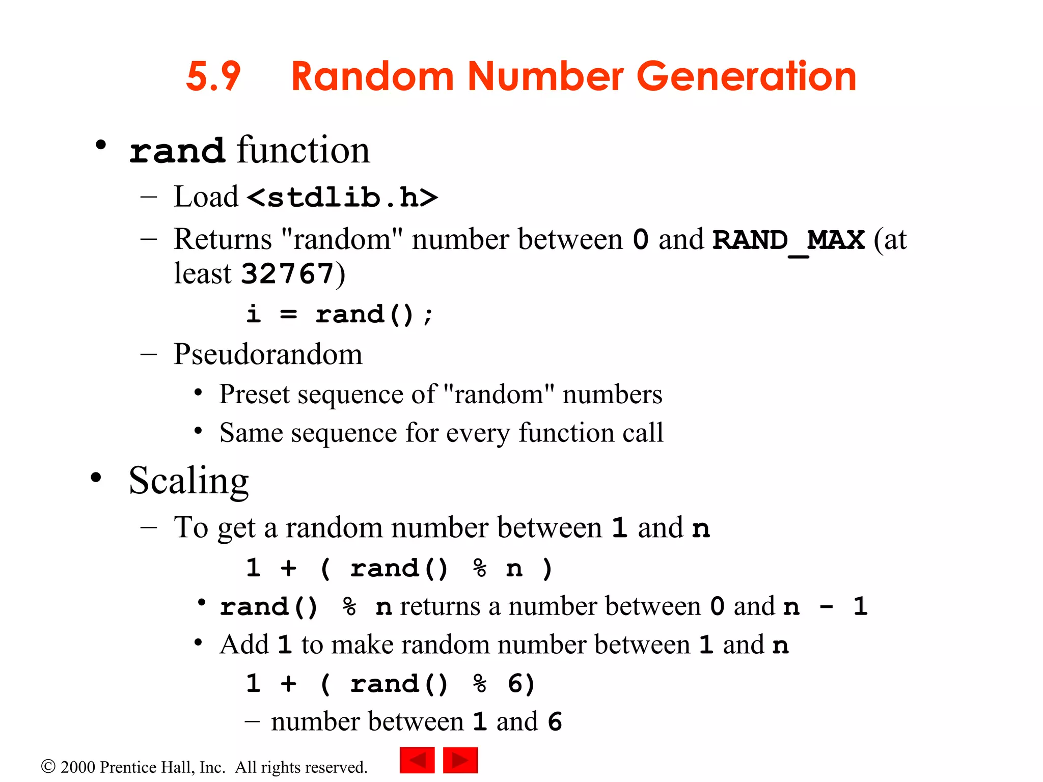 5.9 Random Number Generation rand  function Load  <stdlib.h> Returns &quot;random&quot; number between  0  and  RAND_MAX  (at least  32767 ) i = rand(); Pseudorandom Preset sequence of &quot;random&quot; numbers Same sequence for every function call Scaling To get a random number between  1  and  n 1 + ( rand() % n ) rand() % n  returns a number between  0  and  n - 1 Add  1  to make random number between  1  and  n 1 + ( rand() % 6) number between  1  and  6 