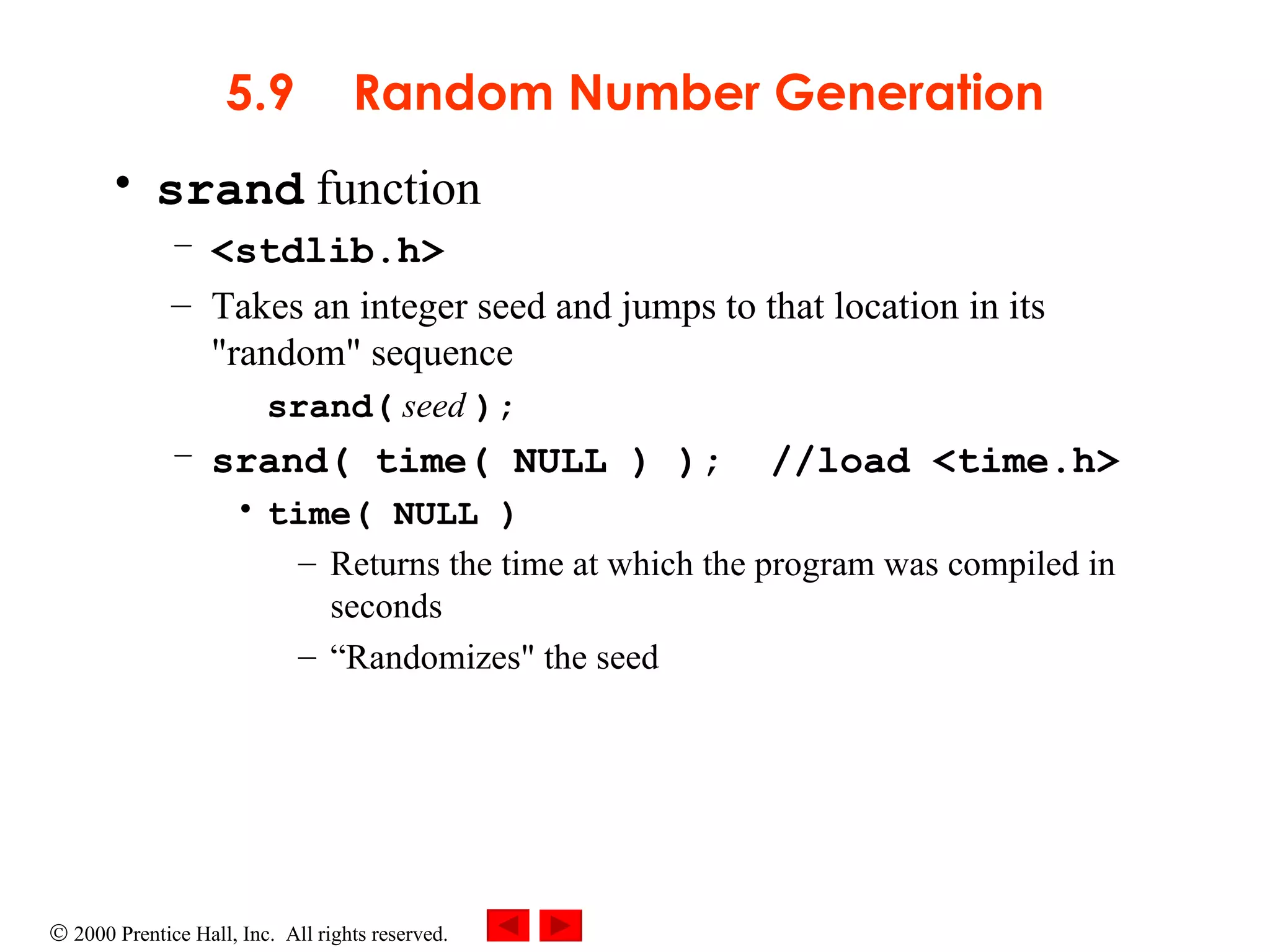 5.9 Random Number Generation srand  function <stdlib.h> Takes an integer seed and jumps to that location in its &quot;random&quot; sequence srand(  seed  ); srand( time( NULL ) );  //load <time.h> time( NULL ) Returns the time at which the program was compiled in seconds  “ Randomizes&quot; the seed 