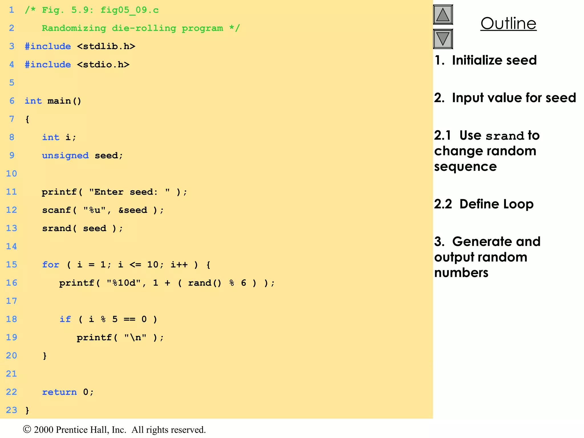1.  Initialize seed 2.  Input value for seed 2.1  Use  srand  to change random sequence 2.2  Define Loop  3.  Generate and output random numbers   1 /* Fig. 5.9: fig05_09.c 2   Randomizing die-rolling program */ 3 #include  <stdlib.h> 4 #include  <stdio.h> 5 6 int  main() 7 { 8   int  i; 9   unsigned  seed; 10   11   printf( &quot;Enter seed: &quot; ); 12   scanf( &quot;%u&quot;, &seed ); 13   srand( seed ); 14   15   for  ( i = 1; i <= 10; i++ ) { 16   printf( &quot;%10d&quot;, 1 + ( rand() % 6 ) ); 17   18   if  ( i % 5 == 0 ) 19   printf( &quot;\n&quot; ); 20   } 21 22   return  0; 23 } 
