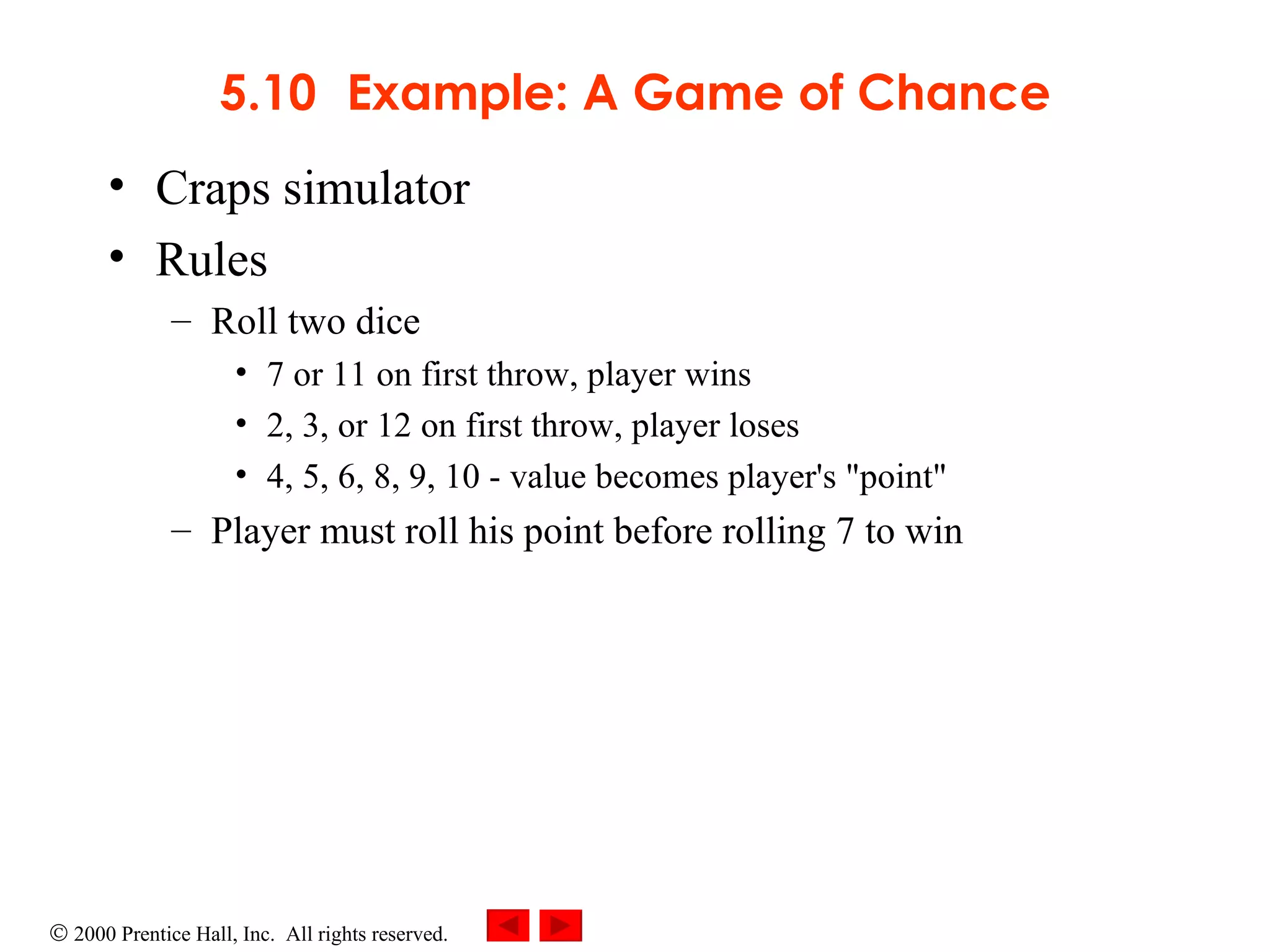 5.10 Example: A Game of Chance Craps simulator Rules Roll two dice 7 or 11 on first throw, player wins 2, 3, or 12 on first throw, player loses 4, 5, 6, 8, 9, 10 - value becomes player's &quot;point&quot; Player must roll his point before rolling 7 to win 