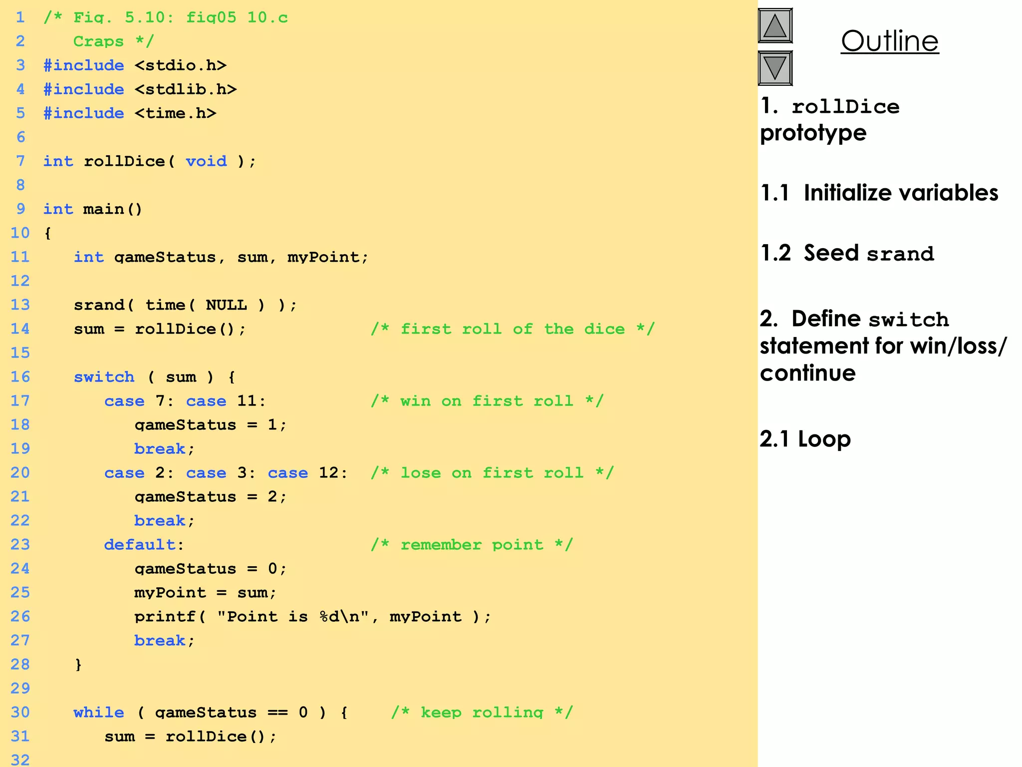 1.  rollDice  prototype 1.1  Initialize variables 1.2  Seed  srand   2.  Define  switch  statement for win/loss/continue 2.1 Loop 1 /* Fig. 5.10: fig05_10.c 2   Craps */ 3 #include  <stdio.h> 4 #include  <stdlib.h> 5 #include  <time.h> 6 7 int  rollDice(  void  ); 8 9 int  main() 10 { 11   int  gameStatus, sum, myPoint; 12 13   srand( time( NULL ) ); 14   sum = rollDice();  /* first roll of the dice */ 15 16   switch  ( sum ) { 17   case  7:  case  11:  /* win on first roll */ 18   gameStatus = 1; 19   break ; 20   case  2:  case  3:  case  12:  /* lose on first roll */ 21   gameStatus = 2; 22   break ; 23   default :  /* remember point */ 24   gameStatus = 0; 25   myPoint = sum; 26   printf( &quot;Point is %d\n&quot;, myPoint ); 27   break ; 28   } 29 30   while  ( gameStatus == 0 ) {  /* keep rolling */ 31   sum = rollDice(); 32 