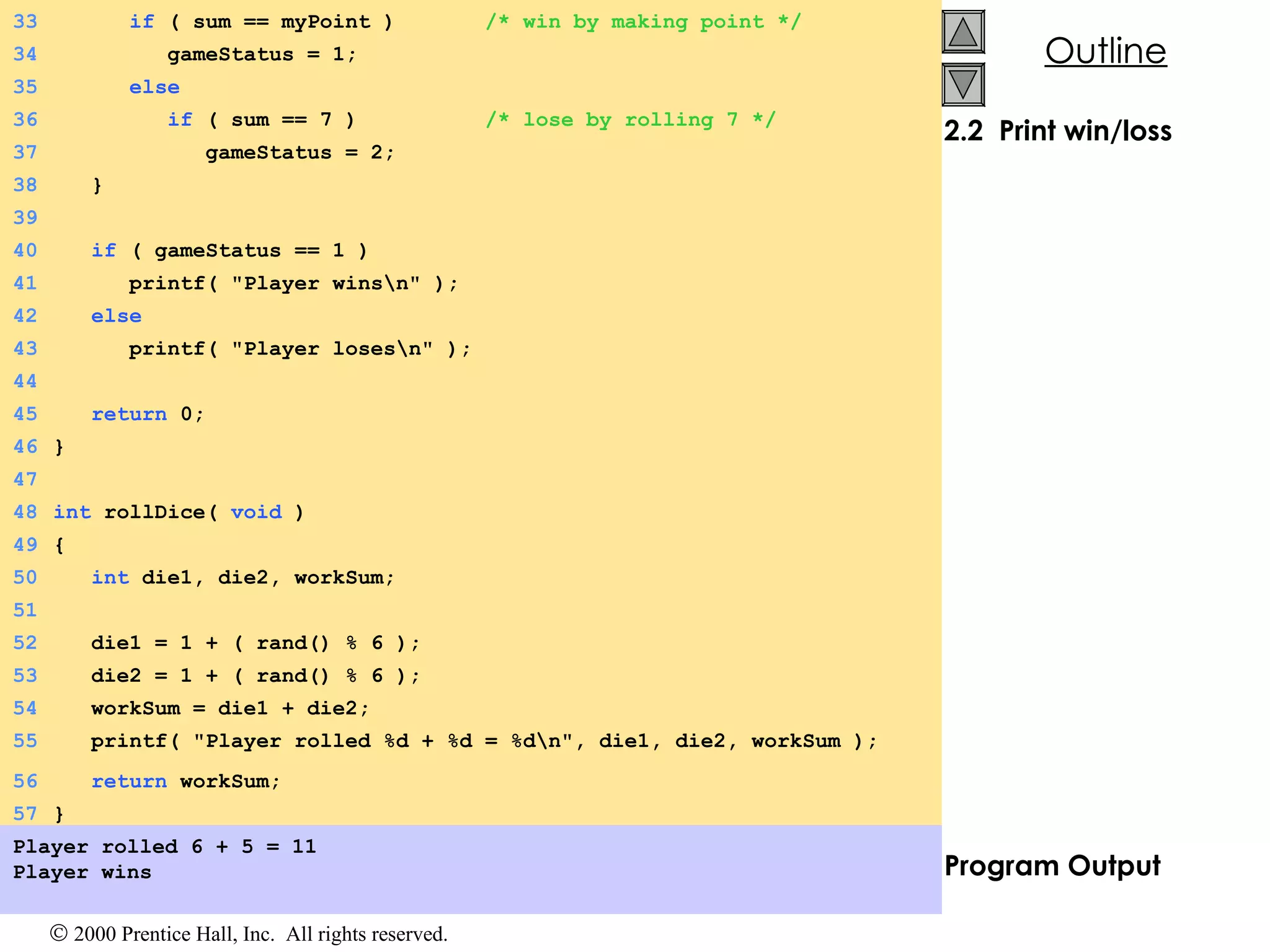 2.2  Print win/loss Program Output Player rolled 6 + 5 = 11 Player wins 33   if  ( sum == myPoint )  /* win by making point */ 34   gameStatus = 1; 35   else 36   if  ( sum == 7 )  /* lose by rolling 7 */ 37   gameStatus = 2; 38   } 39 40   if  ( gameStatus == 1 ) 41   printf( &quot;Player wins\n&quot; ); 42   else 43   printf( &quot;Player loses\n&quot; ); 44 45   return  0; 46 } 47 48 int  rollDice(  void  ) 49 { 50   int  die1, die2, workSum; 51 52   die1 = 1 + ( rand() % 6 ); 53   die2 = 1 + ( rand() % 6 ); 54   workSum = die1 + die2; 55   printf( &quot;Player rolled %d + %d = %d\n&quot;, die1, die2, workSum ); 56   return  workSum; 57 } 