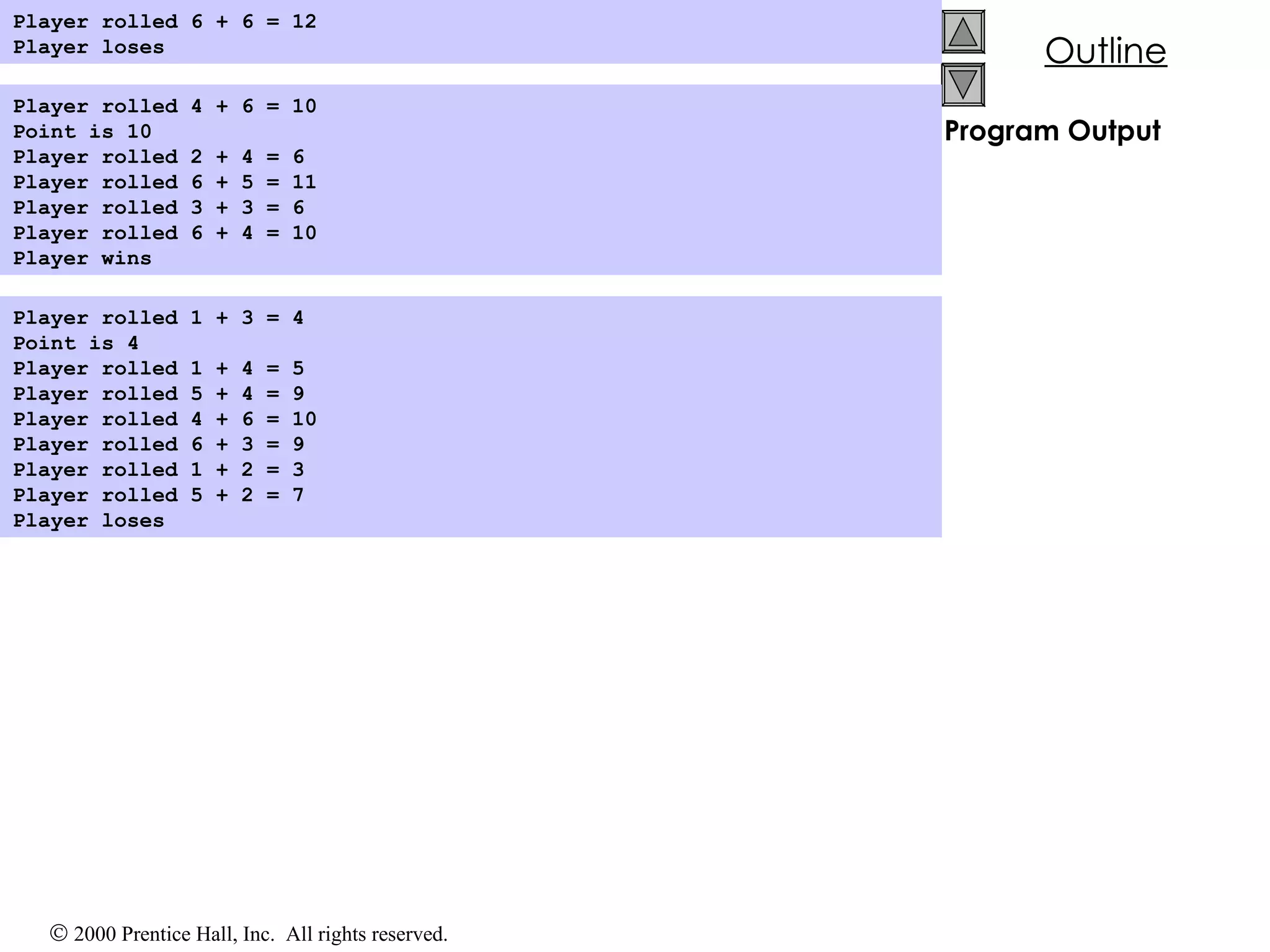 Program Output Player rolled 6 + 6 = 12 Player loses   Player rolled 4 + 6 = 10 Point is 10 Player rolled 2 + 4 = 6 Player rolled 6 + 5 = 11 Player rolled 3 + 3 = 6 Player rolled 6 + 4 = 10 Player wins   Player rolled 1 + 3 = 4 Point is 4 Player rolled 1 + 4 = 5 Player rolled 5 + 4 = 9 Player rolled 4 + 6 = 10 Player rolled 6 + 3 = 9 Player rolled 1 + 2 = 3 Player rolled 5 + 2 = 7 Player loses   