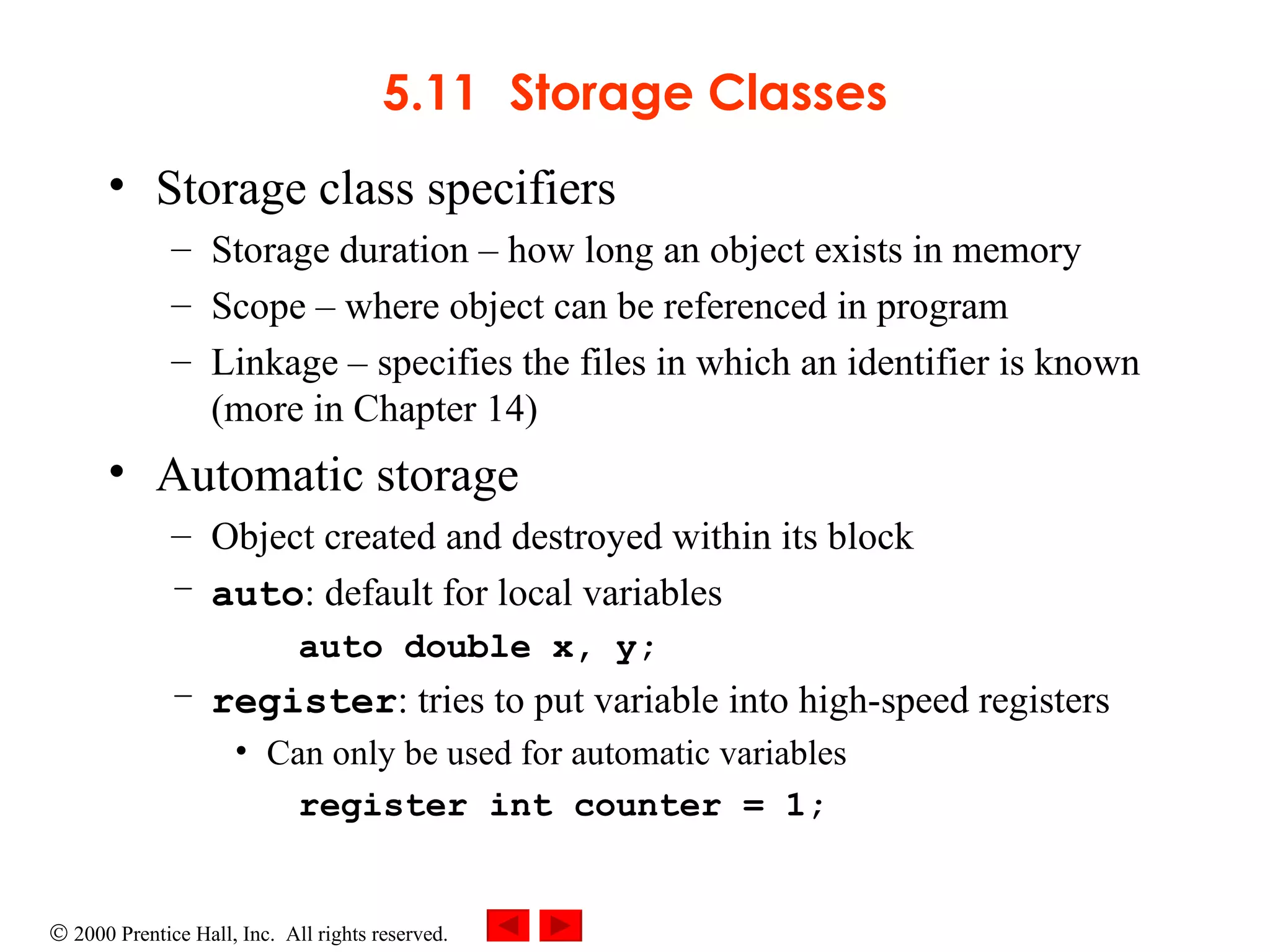 5.11 Storage Classes Storage class specifiers Storage duration  –  how long an object exists in memory Scope  –  where object can be referenced in program Linkage  –  specifies the files in which an identifier is known (more in Chapter 14) Automatic storage Object created and destroyed within its block auto : default for local variables  auto double x, y; register : tries to put variable into high-speed registers Can only be used for automatic variables register int counter = 1; 