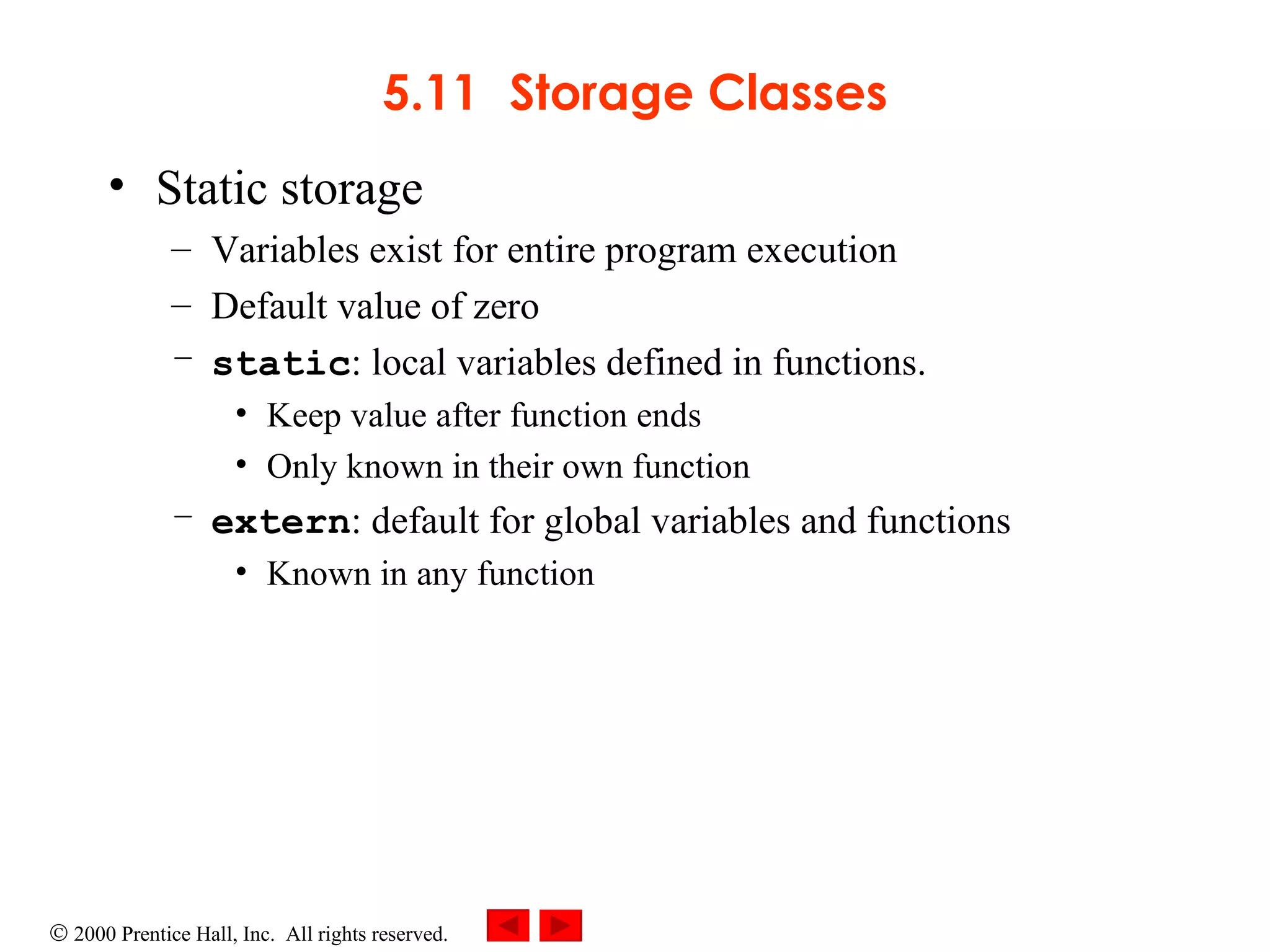 5.11 Storage Classes Static storage  Variables exist for entire program execution Default value of zero static : local variables defined in functions.  Keep value after function ends Only known in their own function extern : default for global variables and functions Known in any function 