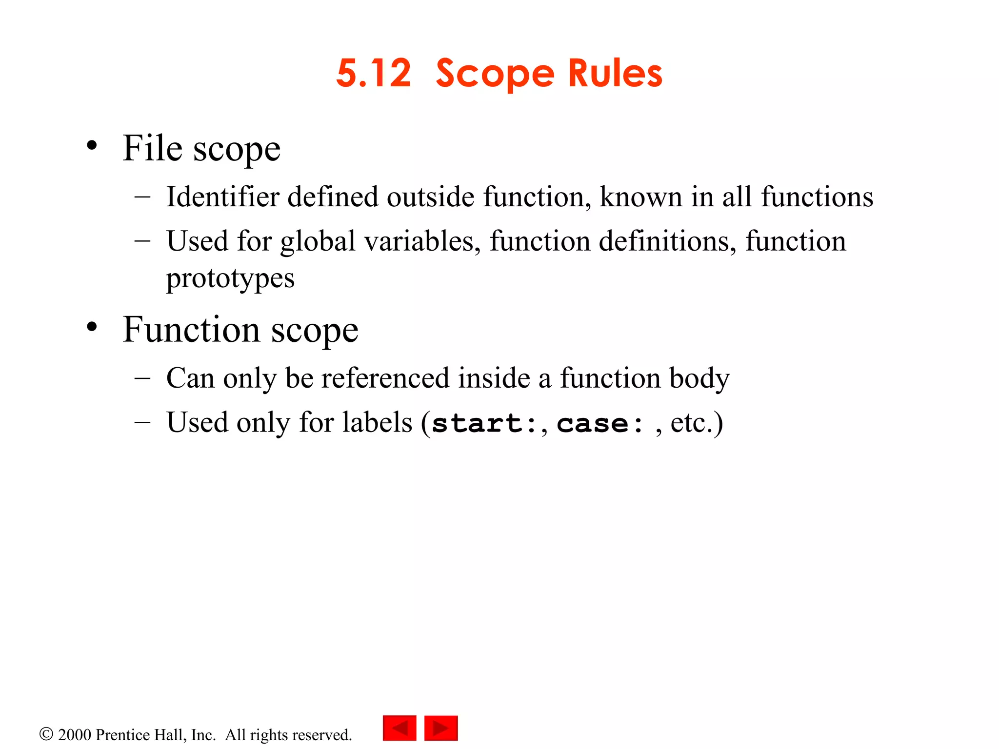 5.12 Scope Rules File scope  Identifier defined outside function, known in all functions Used for global variables, function definitions, function prototypes Function scope  Can only be referenced inside a function body Used only for labels ( start: ,  case:  , etc.) 