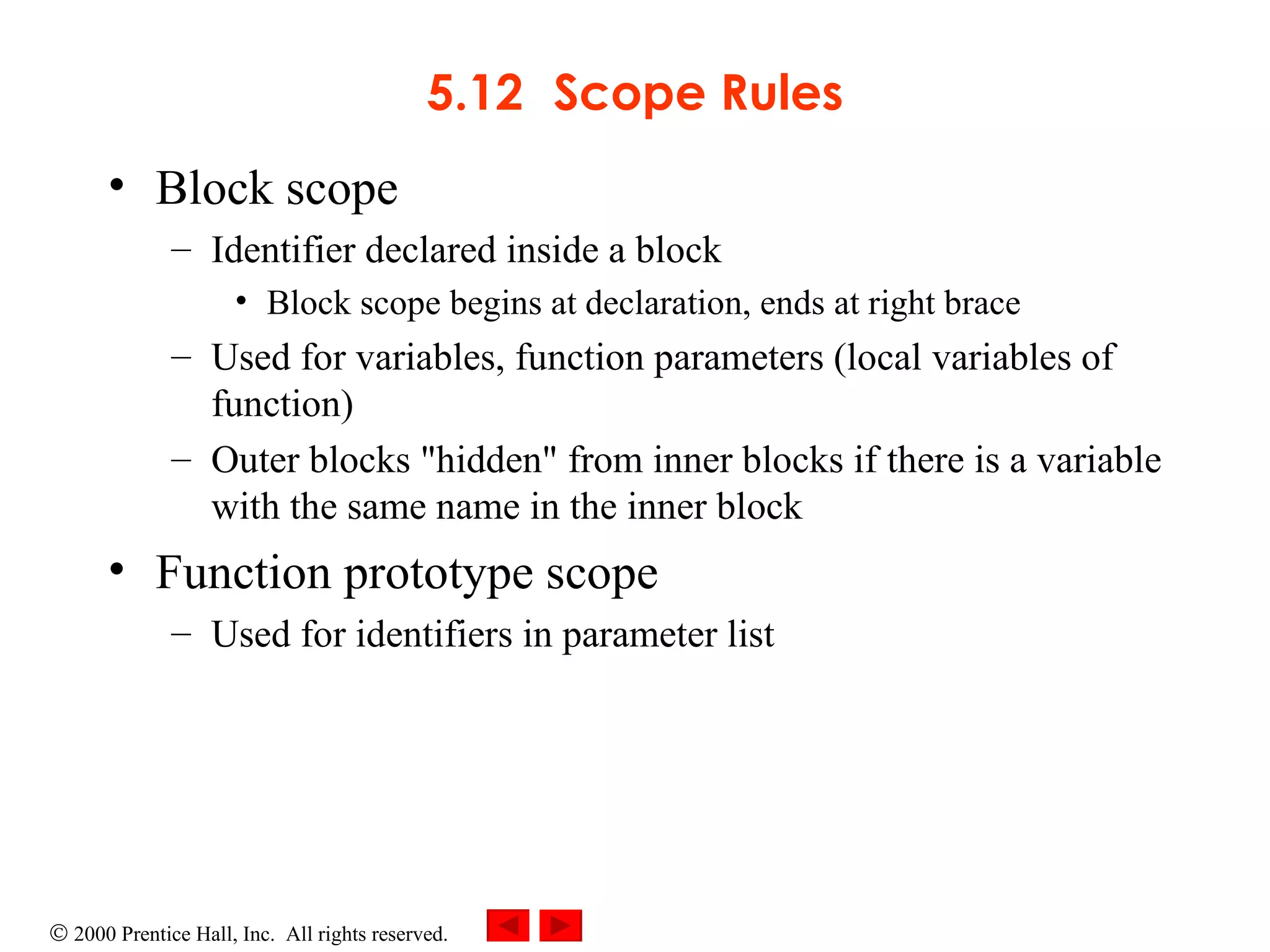 5.12 Scope Rules Block scope  Identifier declared inside a block  Block scope begins at declaration, ends at right brace Used for variables, function parameters (local variables of function) Outer blocks &quot;hidden&quot; from inner blocks if there is a variable with the same name in the inner block Function prototype scope  Used for identifiers in parameter list 