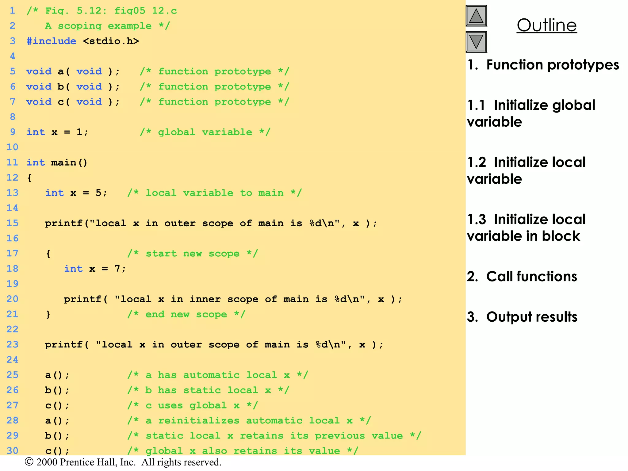 1.  Function prototypes 1.1  Initialize global variable 1.2  Initialize local variable 1.3  Initialize local variable in block 2.  Call functions 3.  Output results 1 /* Fig. 5.12: fig05_12.c 2   A scoping example */ 3 #include  <stdio.h> 4 5 void  a(  void  );  /* function prototype */ 6 void  b(  void  );  /* function prototype */ 7 void  c(  void  );  /* function prototype */ 8 9 int  x = 1;  /* global variable */ 10 11 int  main() 12 { 13   int  x = 5;  /* local variable to main */ 14 15   printf(&quot;local x in outer scope of main is %d\n&quot;, x ); 16 17   {  /* start new scope */ 18   int  x = 7; 19 20   printf( &quot;local x in inner scope of main is %d\n&quot;, x ); 21   }  /* end new scope */ 22 23   printf( &quot;local x in outer scope of main is %d\n&quot;, x ); 24 25   a();  /* a has automatic local x */ 26   b();  /* b has static local x */ 27   c();  /* c uses global x */ 28   a();  /* a reinitializes automatic local x */ 29   b();  /* static local x retains its previous value */ 30   c();  /* global x also retains its value */ 