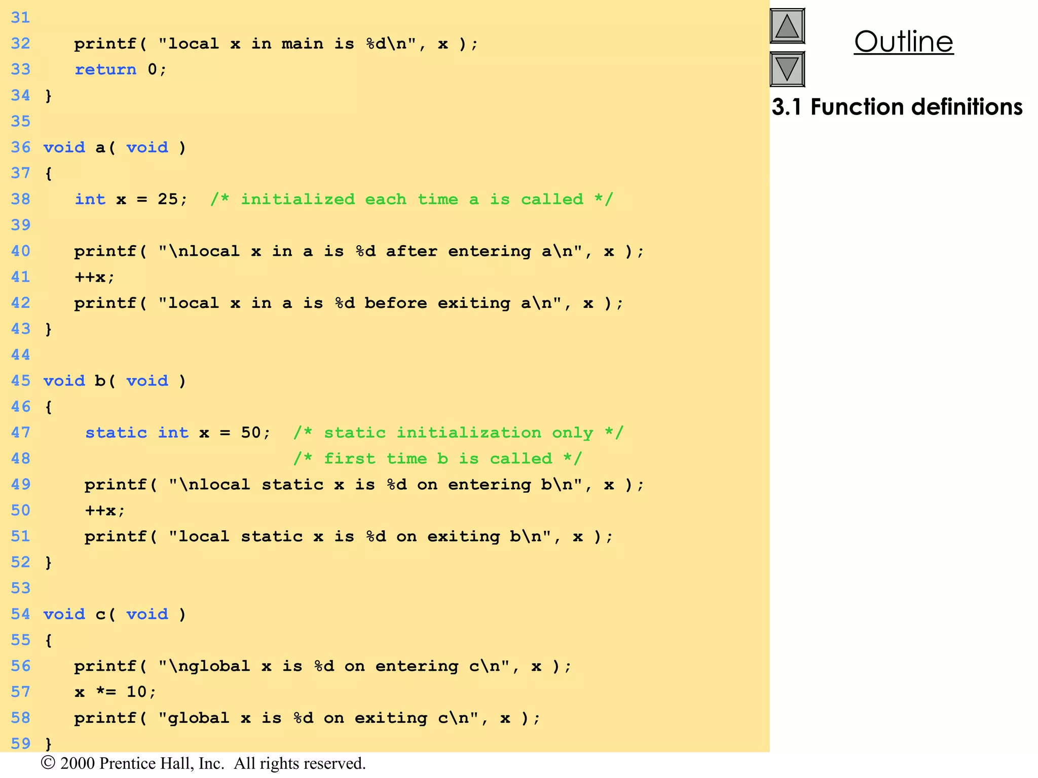 3.1 Function definitions 31 32   printf( &quot;local x in main is %d\n&quot;, x ); 33   return  0; 34 } 35 36 void  a(  void  ) 37 { 38   int  x = 25;  /* initialized each time a is called */ 39 40   printf( &quot;\nlocal x in a is %d after entering a\n&quot;, x ); 41   ++x; 42   printf( &quot;local x in a is %d before exiting a\n&quot;, x ); 43 } 44 45 void  b(  void  ) 46 { 47   static   int  x = 50;  /* static initialization only */ 48   /* first time b is called */ 49   printf( &quot;\nlocal static x is %d on entering b\n&quot;, x ); 50   ++x; 51   printf( &quot;local static x is %d on exiting b\n&quot;, x ); 52 } 53 54 void  c(  void  ) 55 { 56   printf( &quot;\nglobal x is %d on entering c\n&quot;, x ); 57   x *= 10; 58   printf( &quot;global x is %d on exiting c\n&quot;, x ); 59 } 