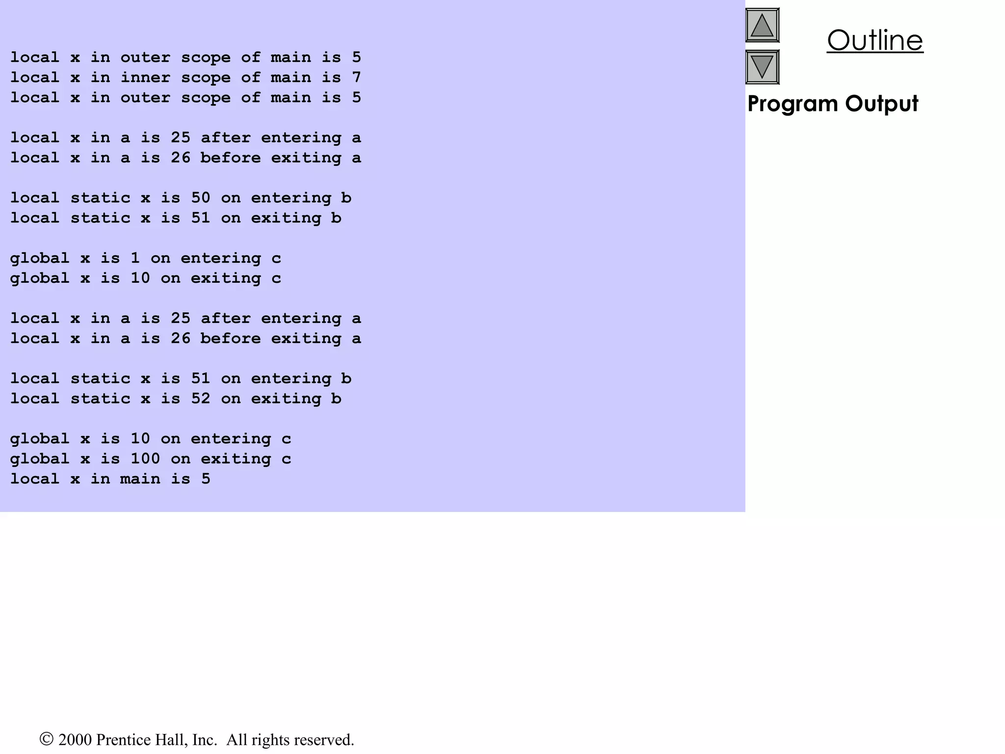 Program Output local x in outer scope of main is 5 local x in inner scope of main is 7 local x in outer scope of main is 5 local x in a is 25 after entering a local x in a is 26 before exiting a local static x is 50 on entering b local static x is 51 on exiting b global x is 1 on entering c global x is 10 on exiting c local x in a is 25 after entering a local x in a is 26 before exiting a local static x is 51 on entering b local static x is 52 on exiting b global x is 10 on entering c global x is 100 on exiting c local x in main is 5 