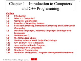 Chapter 1 – Introduction to Computers and C++ Programming Outline 1.1 Introduction 1.2 What Is a Computer? 1.3 Computer Organization 1.4 Evolution of Operating Systems 1.5 Personal Computing, Distributed Computing and Client/Server  Computing 1.6 Machine Languages, Assembly Languages and High-level  Languages 1.7 The History of C 1.8 The C Standard Library 1.9 The Key Software Trend: Object Technology 1.10 C++ and C++ How to Program 1.11 Java and Java How to Program 1.12 Other High-level Languages 1.13 Structured Programming 1.14 The Basics of a typical C Program Development Environment 