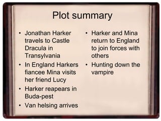 Plot summary
• Jonathan Harker       • Harker and Mina
  travels to Castle       return to England
  Dracula in              to join forces with
  Transylvania            others
• In England Harkers    • Hunting down the
  fiancee Mina visits     vampire
  her friend Lucy
• Harker reapears in
  Buda-pest
• Van helsing arrives
 