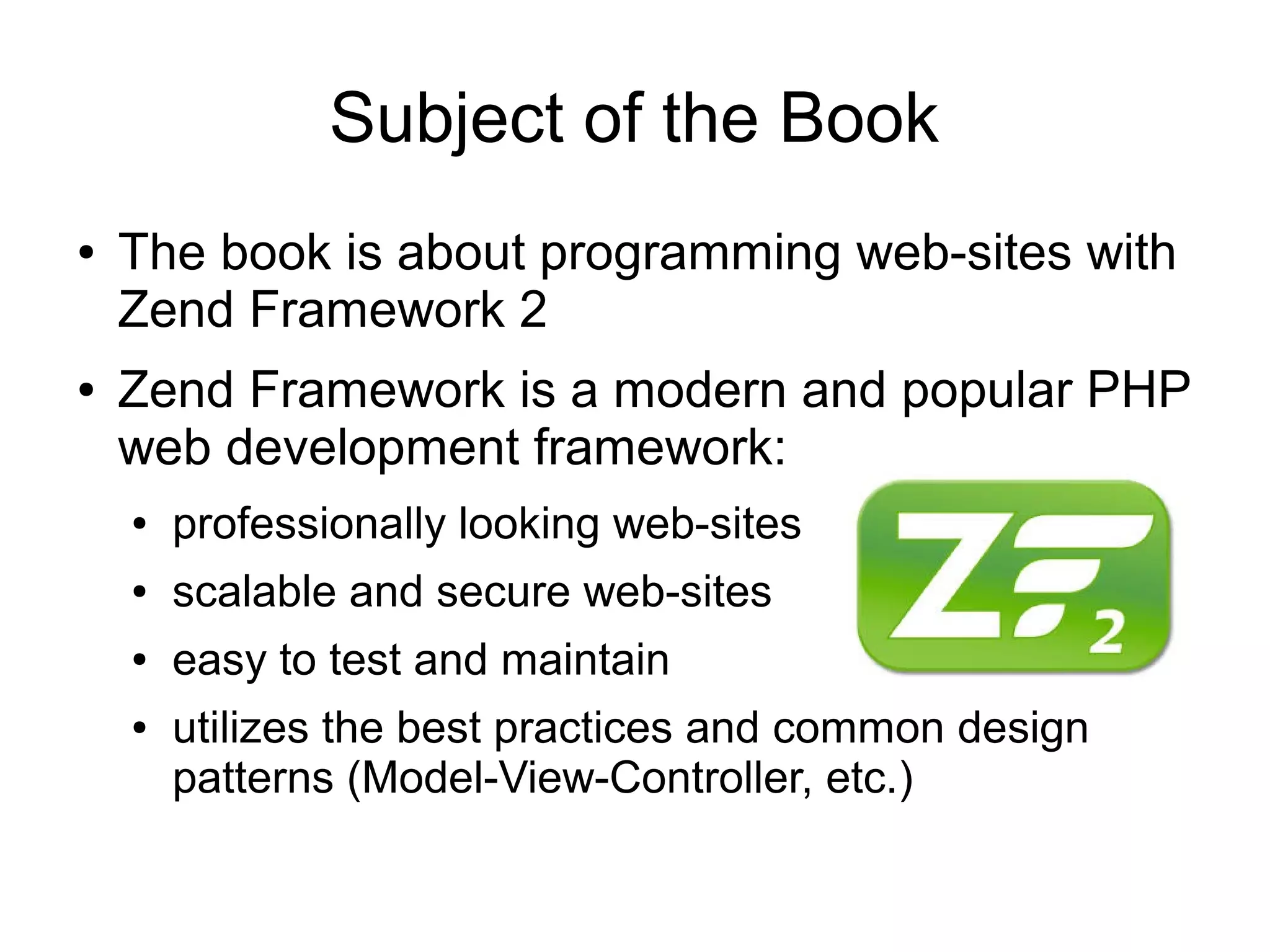 Subject of the Book ● ● The book is about programming web-sites with Zend Framework 2 Zend Framework is a modern and popular PHP web development framework: ● professionally looking web-sites ● scalable and secure web-sites ● easy to test and maintain ● utilizes the best practices and common design patterns (Model-View-Controller, etc.) 