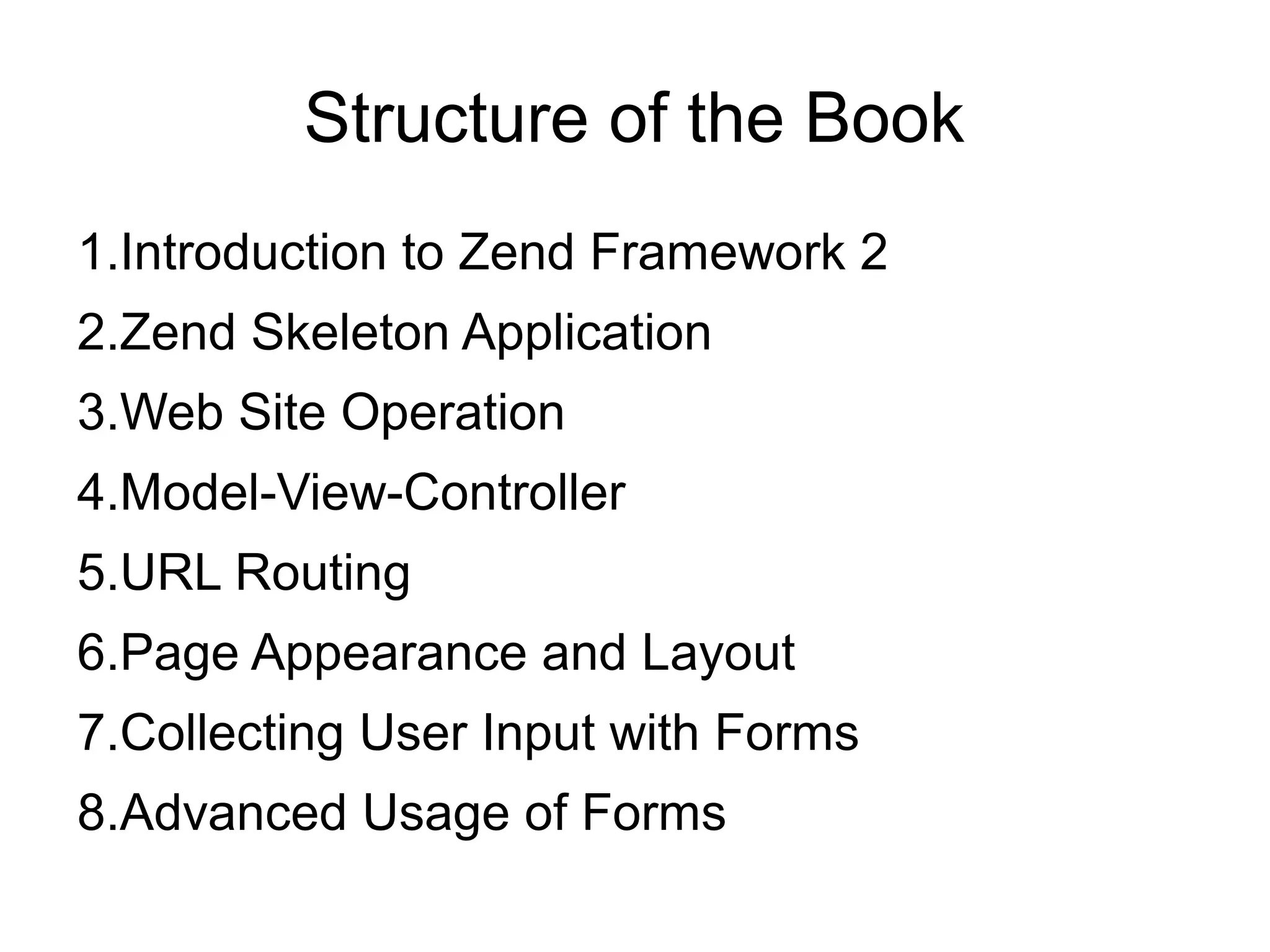 Structure of the Book 1.Introduction to Zend Framework 2 2.Zend Skeleton Application 3.Web Site Operation 4.Model-View-Controller 5.URL Routing 6.Page Appearance and Layout 7.Collecting User Input with Forms 8.Advanced Usage of Forms 