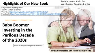 Baby Boomer
Investing in the
Perilous Decade
of the 2020s
Investment losses can ruin balance of life
Baby boomers are in the
crosshairs of financial disaster
Highlights of Our New Book
Baby Boomer Investing Show
Tuesday 5/18/21 at 10 PST
YouTube: https://www.youtube.com/watch?v=3k4XncFuluY
Facebook: https://www.facebook.com/100144354887536/posts/321995926035710/
Clicks on Images will open related links
 