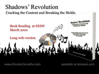 Shadows’ Revolution
Cracking the Content and Breaking the Molds.


    Book Reading at SXSW
    March 2010

    Long web version




www.OrestesCarvalho.com                             available at Amazon.com
                       Book: “Shadows Revolution”
 March 2010                                                              1
                          OrestesCarvalho.com
 