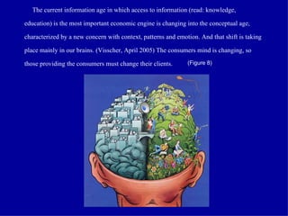  The current  i n formation age   i n which access to information (read: knowledge, education) is the most important economic engine  i s  changing into the  c o nceptual age, characterized by a new concern with context, patterns and emotion. And that shift is taking place mainly in our brains. (Visscher, April 2005) The consumers mind is changing, so those providing the consumers must change their clients. (Figure 8) 