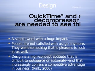 Design A simple word with a huge impact. People are not satisfied with usage anymore. They want something that is pleasant to look at as well.  Design is a high-concept aptitude that is difficult to outsource or automate--and that increasingly confers a competitive advantage in business. (Pink, 2006) (Figure 13) 