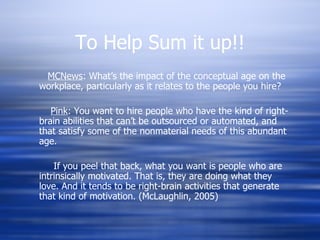 To Help Sum it up!! MCNews : What’s the impact of the conceptual age on the workplace, particularly as it relates to the people you hire? Pink : You want to hire people who have the kind of right-brain abilities that can’t be outsourced or automated, and that satisfy some of the nonmaterial needs of this abundant age. If you peel that back, what you want is people who are intrinsically motivated. That is, they are doing what they love. And it tends to be right-brain activities that generate that kind of motivation. (McLaughlin, 2005) 