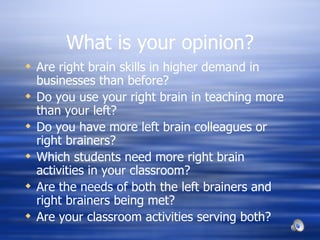 What is your opinion? Are right brain skills in higher demand in businesses than before? Do you use your right brain in teaching more than your left? Do you have more left brain colleagues or right brainers?  Which students need more right brain activities in your classroom? Are the needs of both the left brainers and right brainers being met?  Are your classroom activities serving both? 