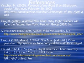 Visscher, M. (2005).  Revenge of the Right Brain. [Electronic version].Retrieved February 20, 2008  http:www.odemagazine.com/doc/23/revenge_of_the_right_brain Pink, D. (2006). A Whole New Mind: Why Right Brainers will Rule the Future. New York: Penquin Group (USA) Inc.   A whole new mind. (2005, August) Mike McLaughlin, 4, 8  http://www.managementconsultingnews.com/interviews/pink_interview.php Pink, D. (2007, March). A Whole New Mind [video file] Video posted to  http://www.youtube.com/watch?v=WhKLSTBSgwI The Art Institute of Vancouver, Right brain vs left brain creativity test.(n.d.) Retrieved March 1, 2009, From  http://www.wherecreativitygoestoschool.com/vancouver/ left_right/rb_test.htm   References 