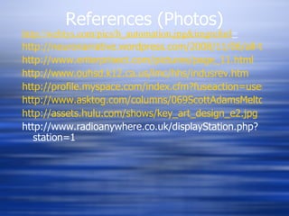References (Photos) http://webtys.com/pics/h_automation.jpg&imgrefurl = http://neuronarrative.wordpress.com/2008/11/06/all-the-people-you-are-an-interview-with-author-rita-carter/ http://www.enterprisect.com/pictures/page_11.html http://www.ouhsd.k12.ca.us/lmc/hhs/indusrev.htm http://profile.myspace.com/index.cfm?fuseaction=user.viewprofile&friendID=190865603 http://www.asktog.com/columns/069ScottAdamsMeltdown.html http://assets.hulu.com/shows/key_art_design_e2.jpg http://www.radioanywhere.co.uk/displayStation.php?station=1 
