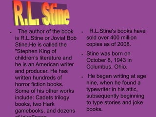 ● The author of the book
is R.L.Stine or Jovial Bob
Stine.He is called the
"Stephen King of
children's literature and
he is an American writer
and producer. He has
written hundreds of
horror fiction books.
Some of his other works
include: Cadets trilogy
books, two Hark
gamebooks, and dozens
● R.L.Stine's books have
sold over 400 million
copies as of 2008.
● Stine was born on
October 8, 1943 in
Columbus, Ohio.
● He began writing at age
nine, when he found a
typewriter in his attic,
subsequently beginning
to type stories and joke
books.
 