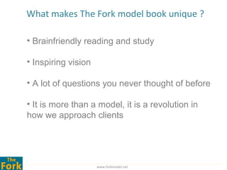 What makes The Fork model book unique ?

• Brainfriendly reading and study

• Inspiring vision

• A lot of questions you never thought of before

• It is more than a model, it is a revolution in
how we approach clients




                     www.forkmodel.net
 