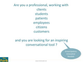 Are you a professional, working with
               clients
              students
              patients
             employees
               citizens
             customers

and you are looking for an inspiring
      conversational tool ?
                                  Emancipatory
                                   Emancipatory
                                    Innovative
                                     Innovative
                                      Needed
                                       Needed
              www.forkmodel.net
 