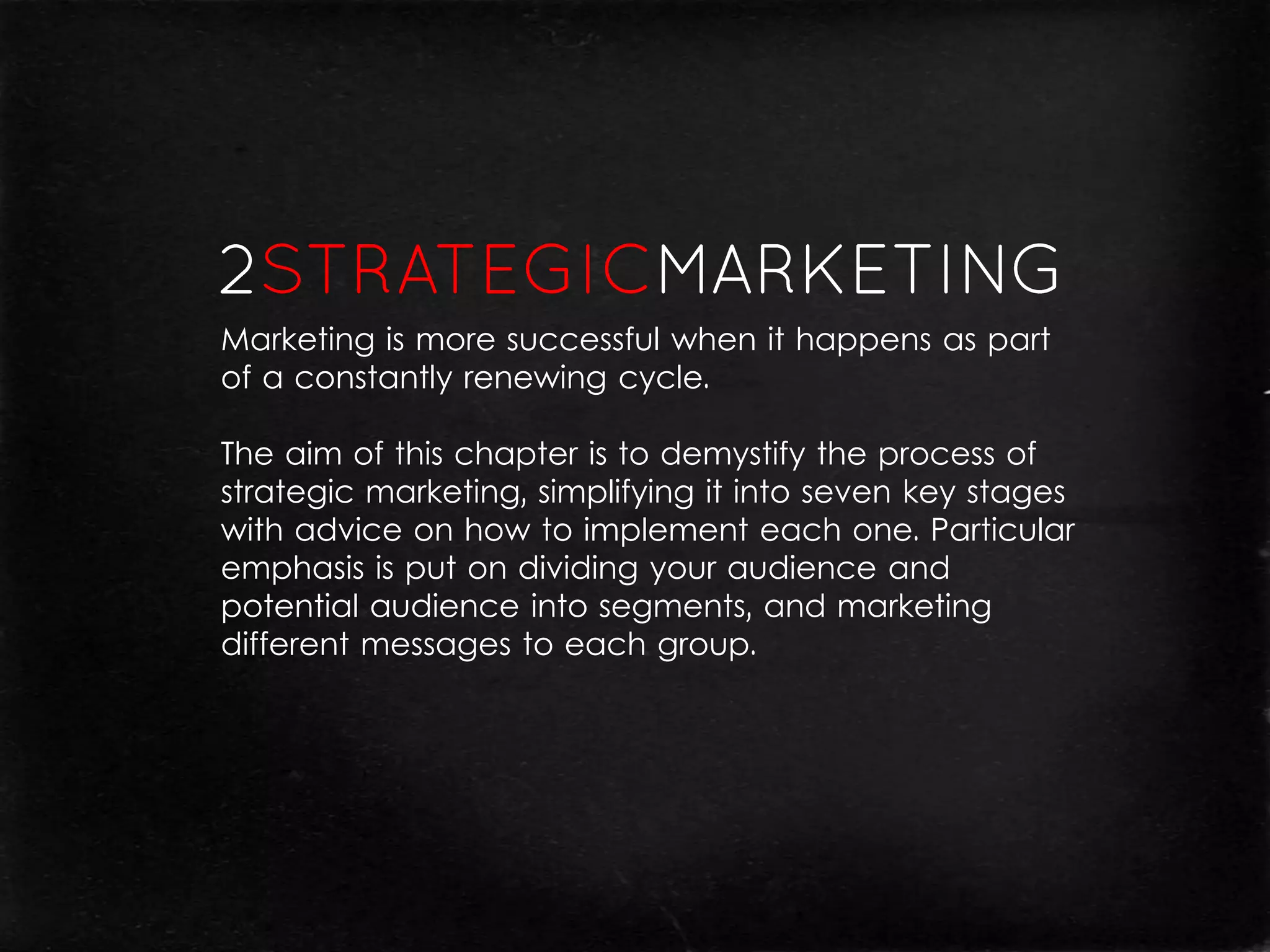 Marketing is more successful when it happens as part
of a constantly renewing cycle.

The aim of this chapter is to demystify the process of
strategic marketing, simplifying it into seven key stages
with advice on how to implement each one. Particular
emphasis is put on dividing your audience and
potential audience into segments, and marketing
different messages to each group.
 