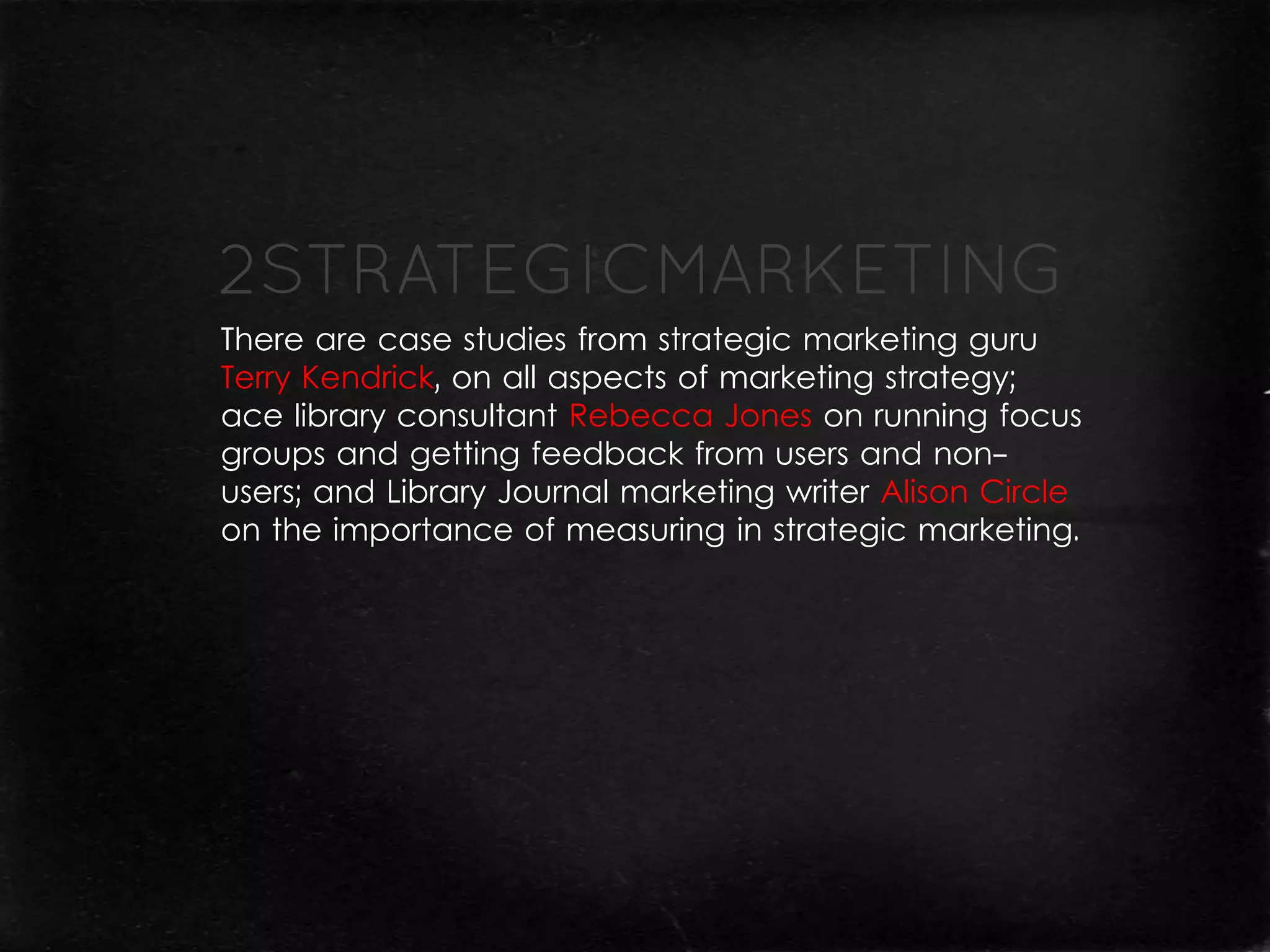 There are case studies from strategic marketing guru
Terry Kendrick, on all aspects of marketing strategy;
ace library consultant Rebecca Jones on running focus
groups and getting feedback from users and non-
users; and Library Journal marketing writer Alison Circle
on the importance of measuring in strategic marketing.
 