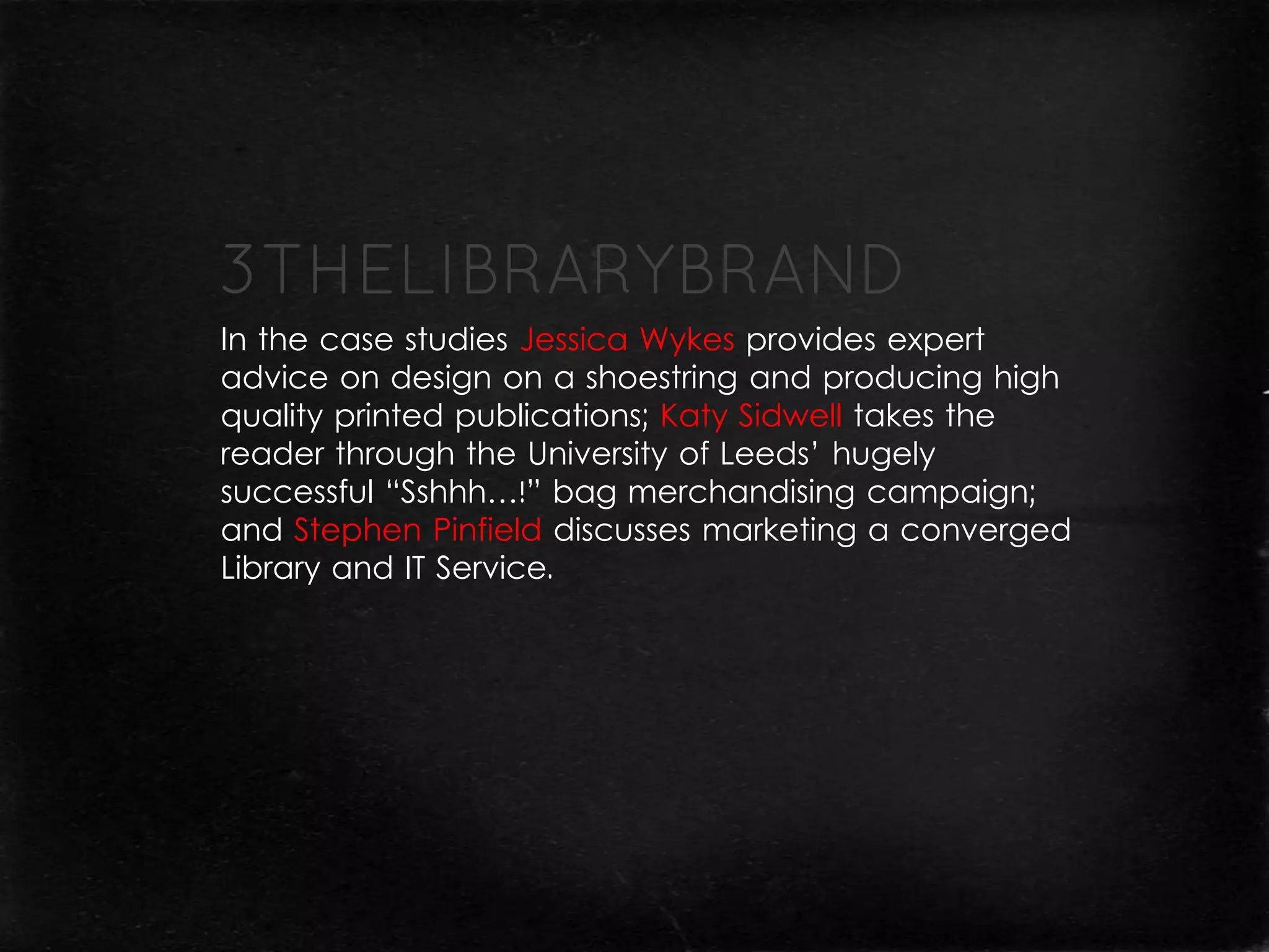 In the case studies Jessica Wykes provides expert
advice on design on a shoestring and producing high
quality printed publications; Katy Sidwell takes the
reader through the University of Leeds’ hugely
successful “Sshhh…!” bag merchandising campaign;
and Stephen Pinfield discusses marketing a converged
Library and IT Service.
 