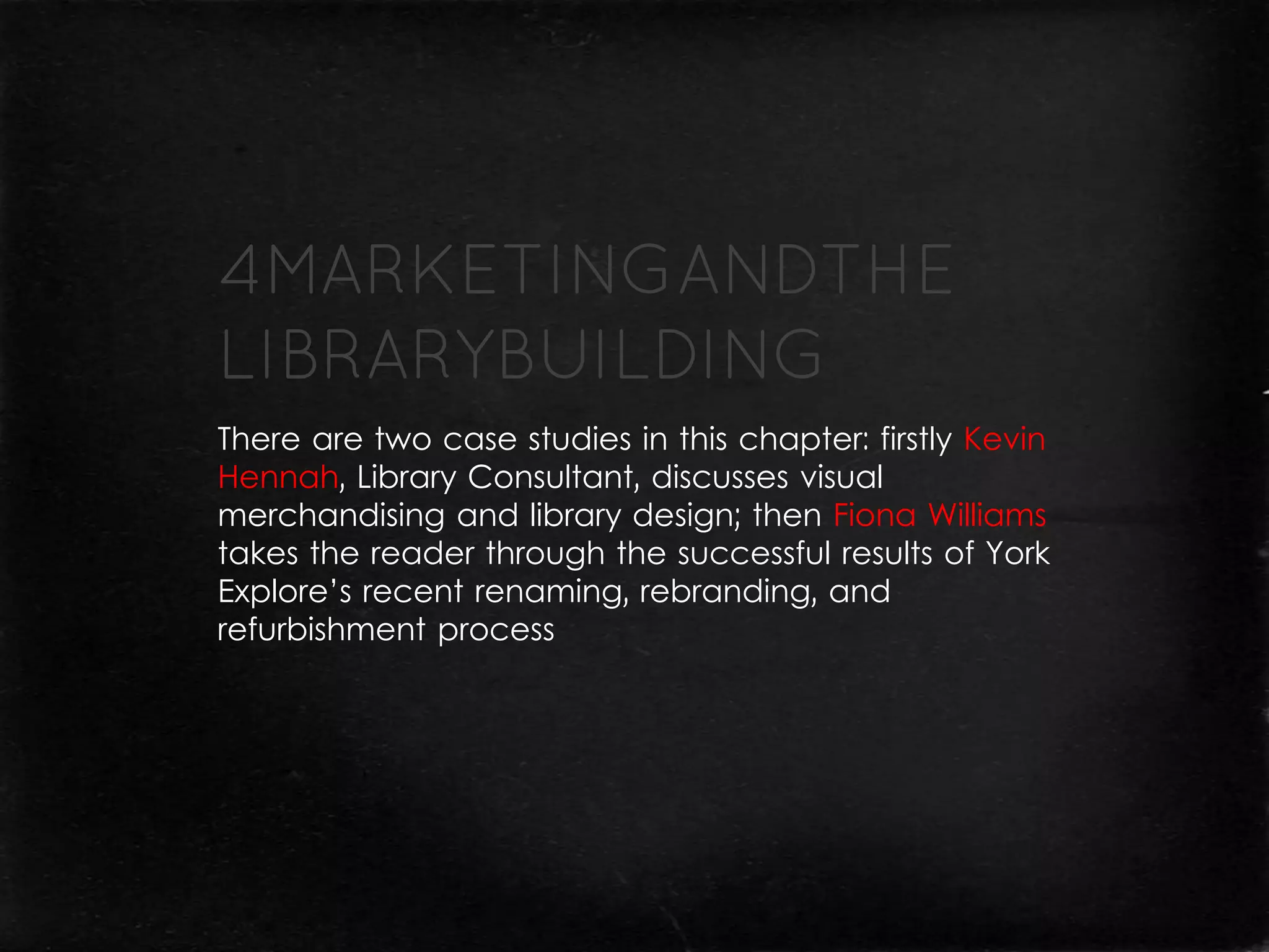 There are two case studies in this chapter: firstly Kevin
Hennah, Library Consultant, discusses visual
merchandising and library design; then Fiona Williams
takes the reader through the successful results of York
Explore’s recent renaming, rebranding, and
refurbishment process
 