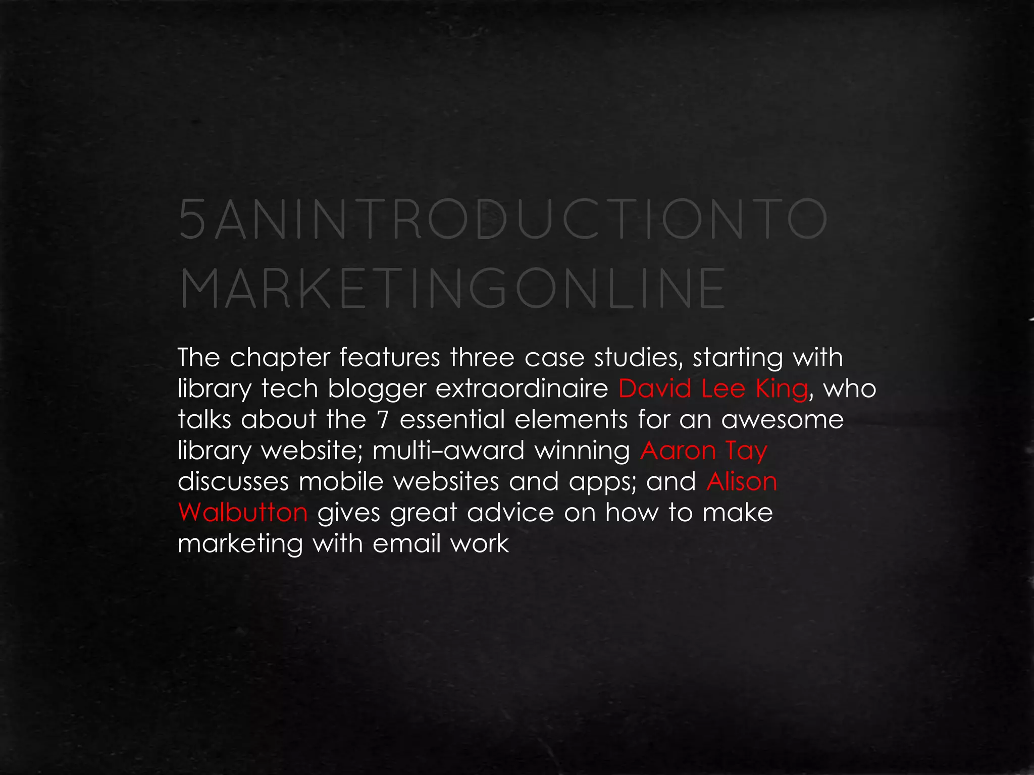 The chapter features three case studies, starting with
library tech blogger extraordinaire David Lee King, who
talks about the 7 essential elements for an awesome
library website; multi-award winning Aaron Tay
discusses mobile websites and apps; and Alison
Walbutton gives great advice on how to make
marketing with email work
 