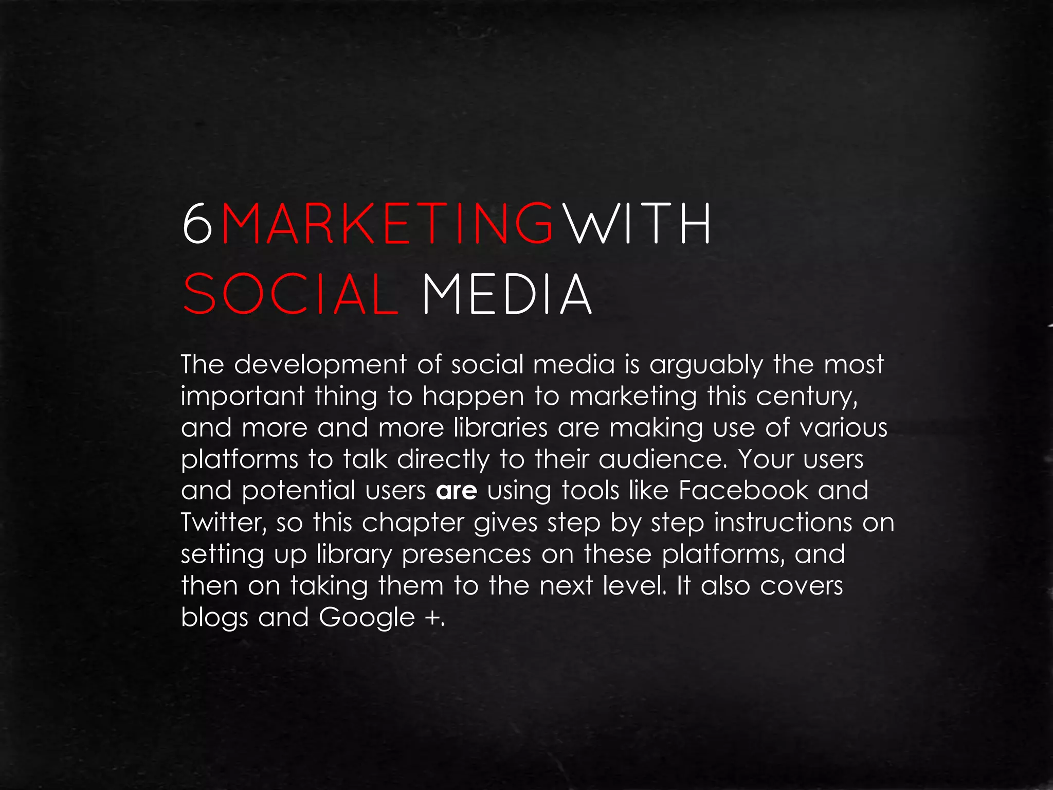 The development of social media is arguably the most
important thing to happen to marketing this century,
and more and more libraries are making use of various
platforms to talk directly to their audience. Your users
and potential users are using tools like Facebook and
Twitter, so this chapter gives step by step instructions on
setting up library presences on these platforms, and
then on taking them to the next level. It also covers
blogs and Google +.
 