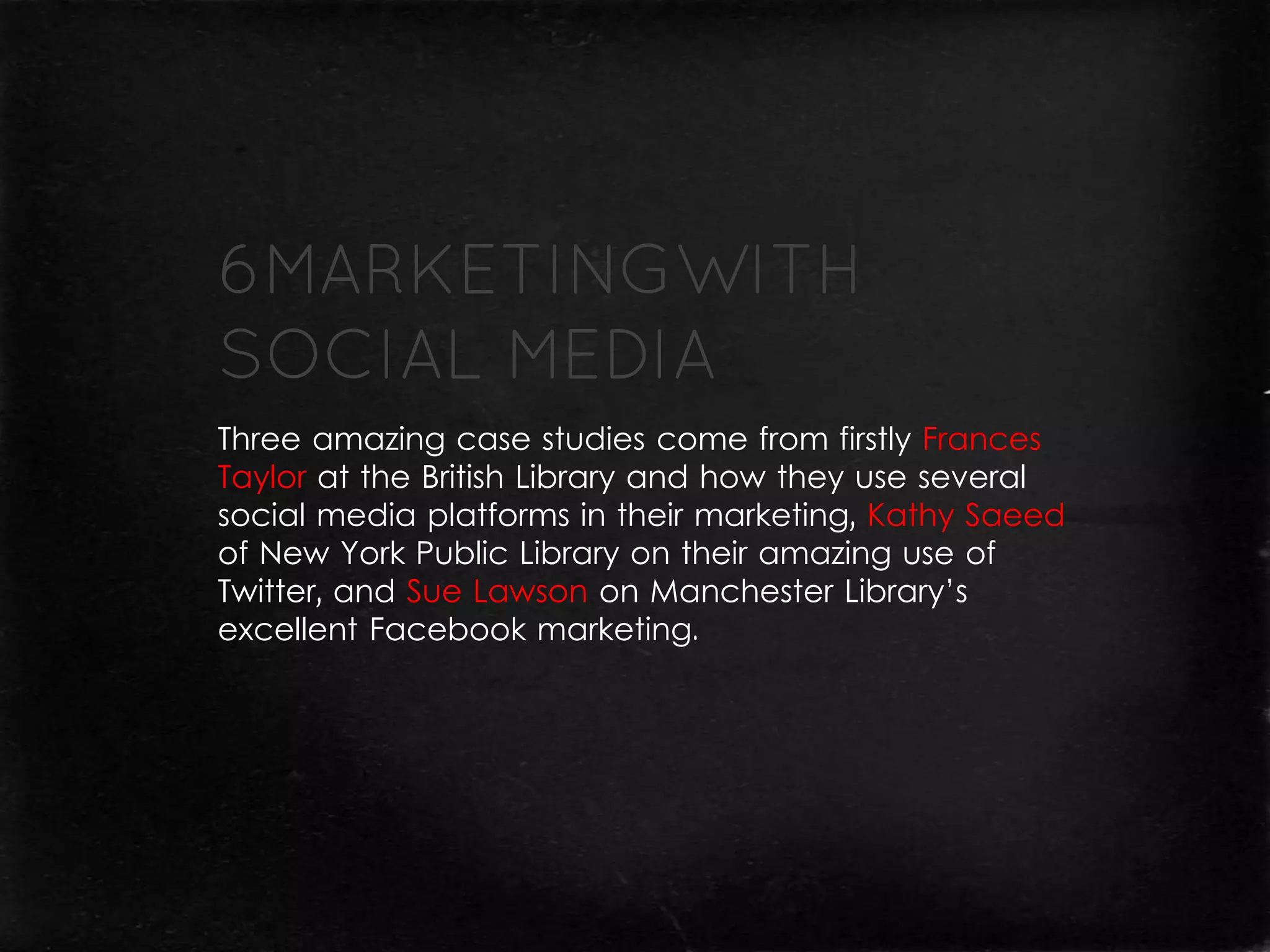 Three amazing case studies come from firstly Frances
Taylor at the British Library and how they use several
social media platforms in their marketing, Kathy Saeed
of New York Public Library on their amazing use of
Twitter, and Sue Lawson on Manchester Library’s
excellent Facebook marketing.
 