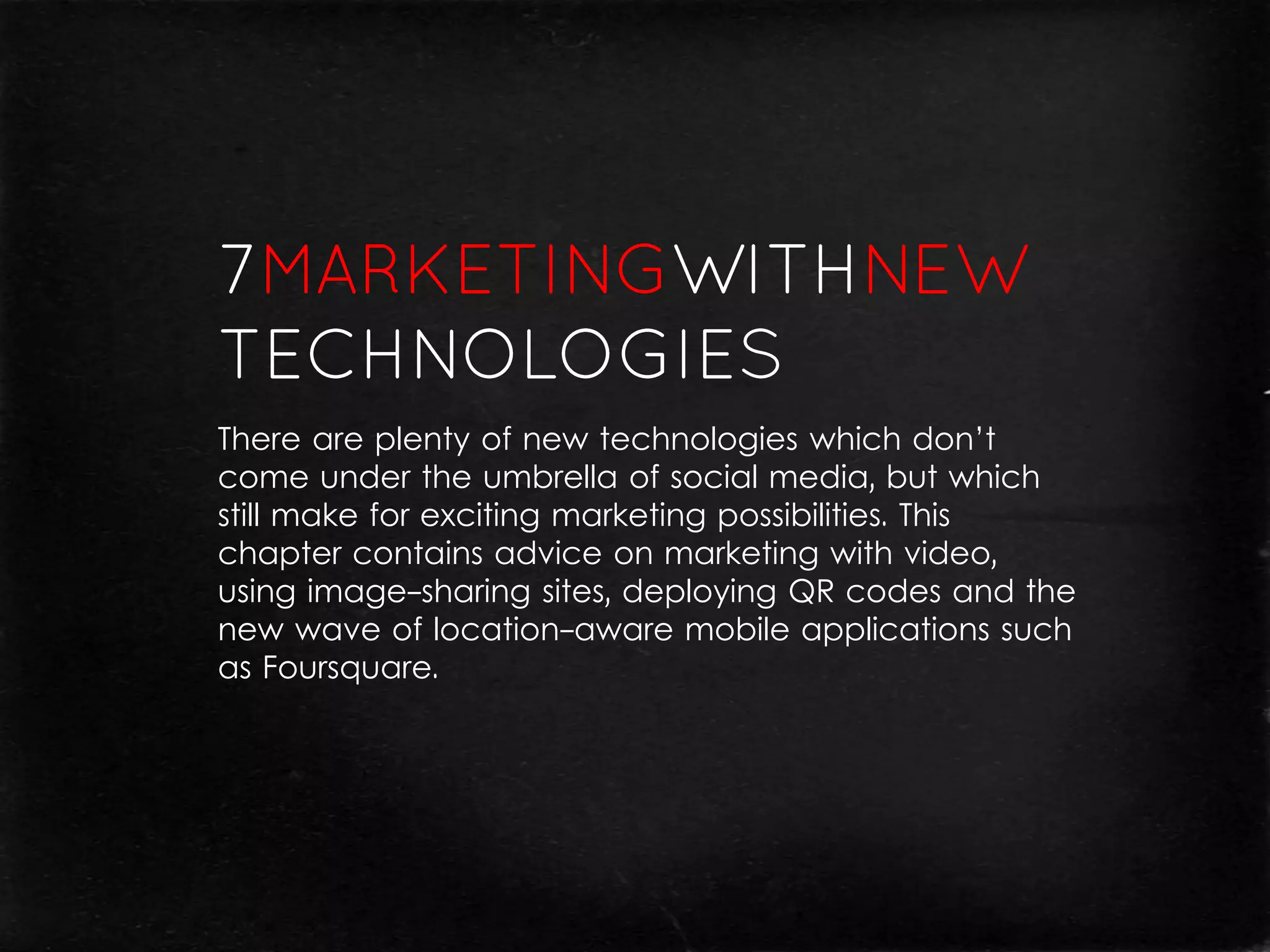 There are plenty of new technologies which don’t
come under the umbrella of social media, but which
still make for exciting marketing possibilities. This
chapter contains advice on marketing with video,
using image-sharing sites, deploying QR codes and the
new wave of location-aware mobile applications such
as Foursquare.
 
