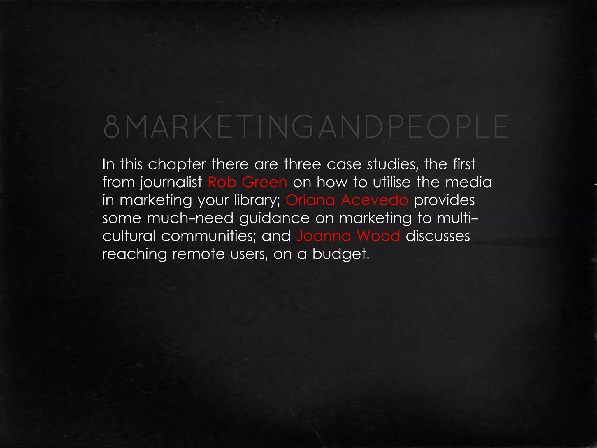 In this chapter there are three case studies, the first
from journalist Rob Green on how to utilise the media
in marketing your library; Oriana Acevedo provides
some much-need guidance on marketing to multi-
cultural communities; and Joanna Wood discusses
reaching remote users, on a budget.
 