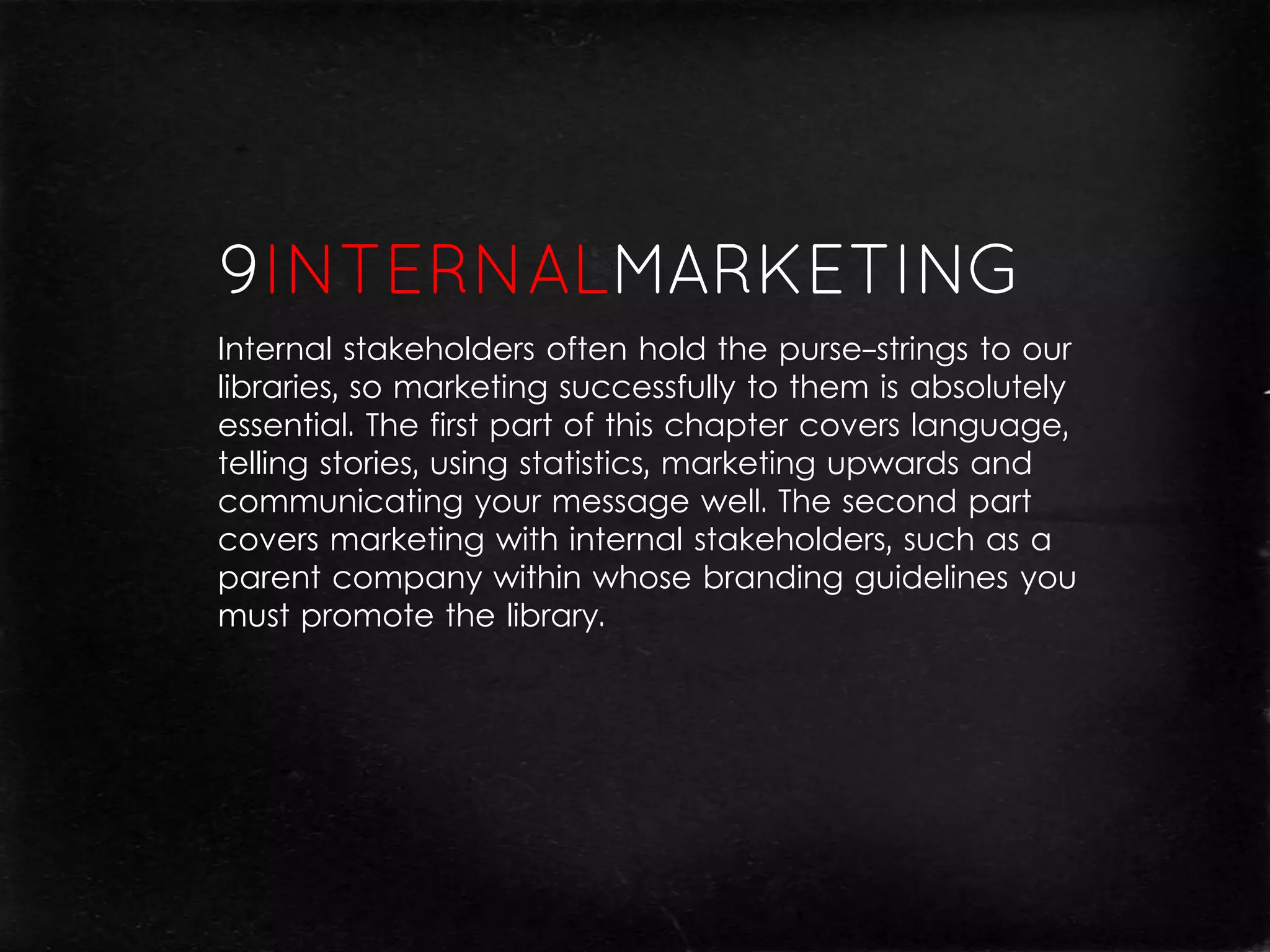 Internal stakeholders often hold the purse-strings to our
libraries, so marketing successfully to them is absolutely
essential. The first part of this chapter covers language,
telling stories, using statistics, marketing upwards and
communicating your message well. The second part
covers marketing with internal stakeholders, such as a
parent company within whose branding guidelines you
must promote the library.
 