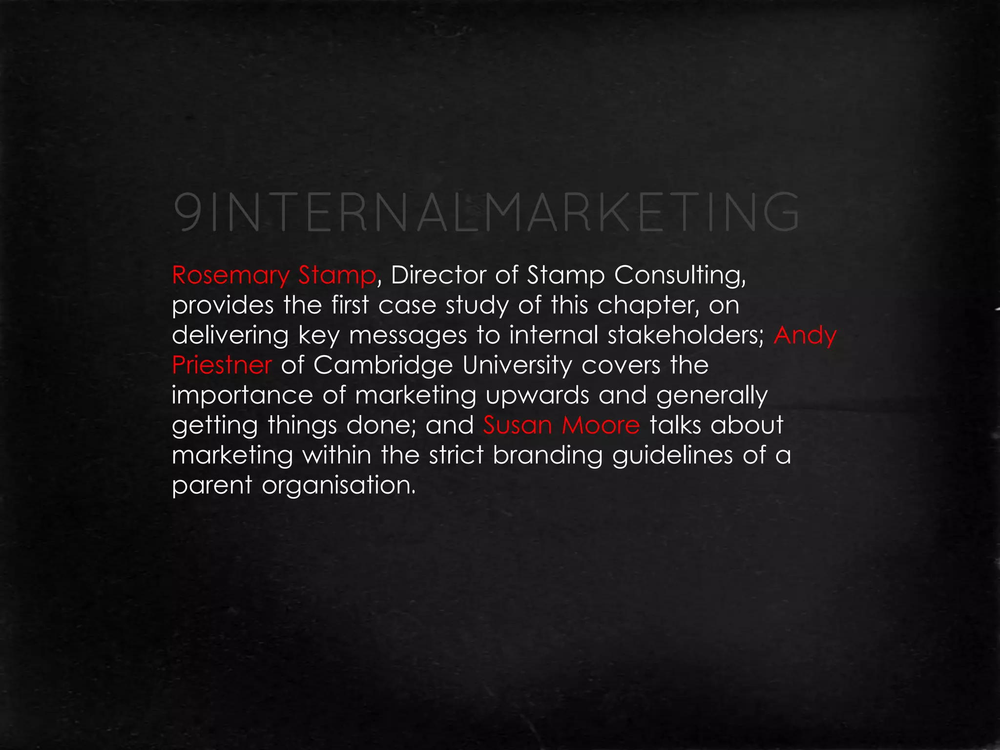 Rosemary Stamp, Director of Stamp Consulting,
provides the first case study of this chapter, on
delivering key messages to internal stakeholders; Andy
Priestner of Cambridge University covers the
importance of marketing upwards and generally
getting things done; and Susan Moore talks about
marketing within the strict branding guidelines of a
parent organisation.
 