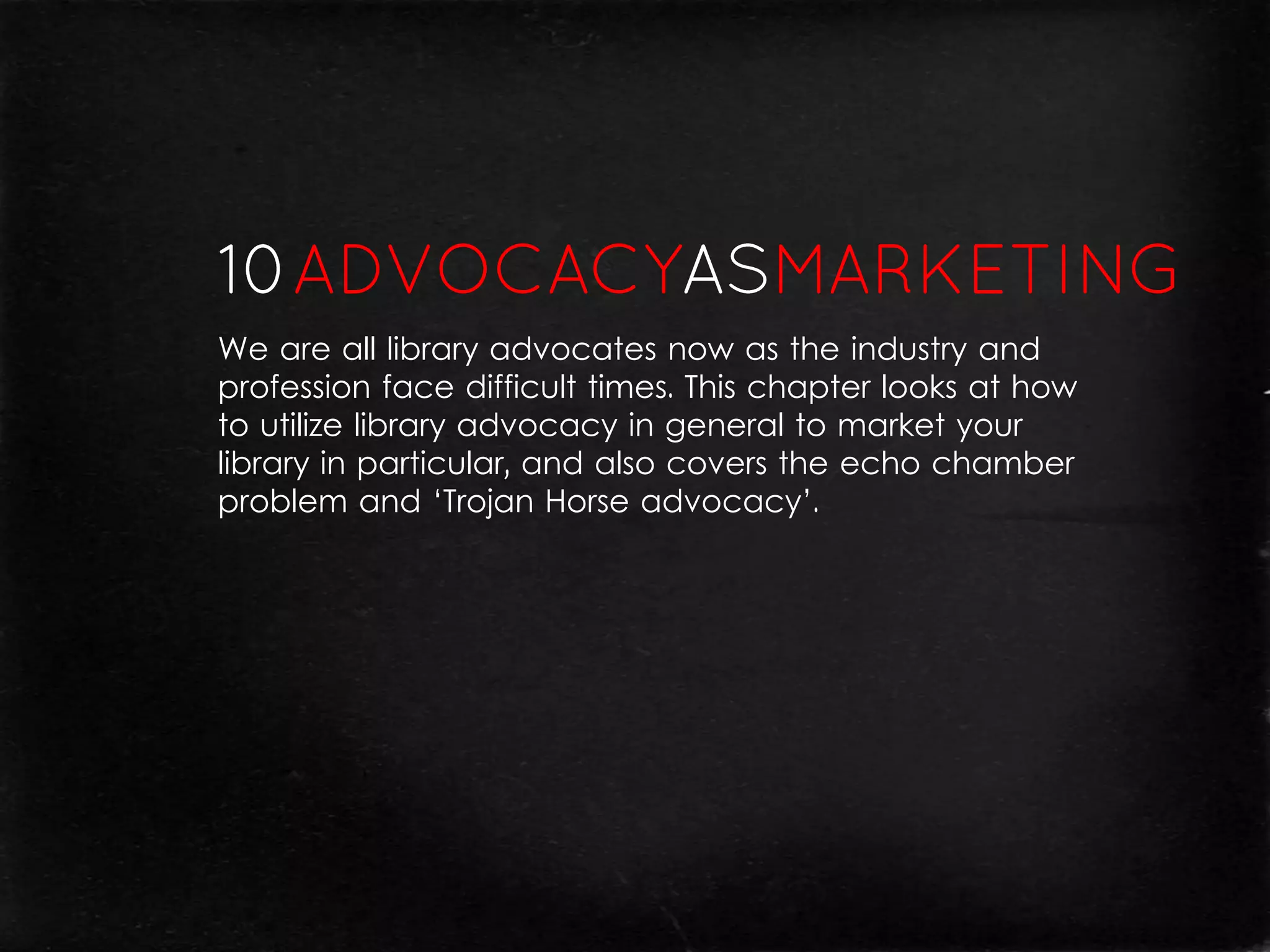 We are all library advocates now as the industry and
profession face difficult times. This chapter looks at how
to utilize library advocacy in general to market your
library in particular, and also covers the echo chamber
problem and ‘Trojan Horse advocacy’.
 