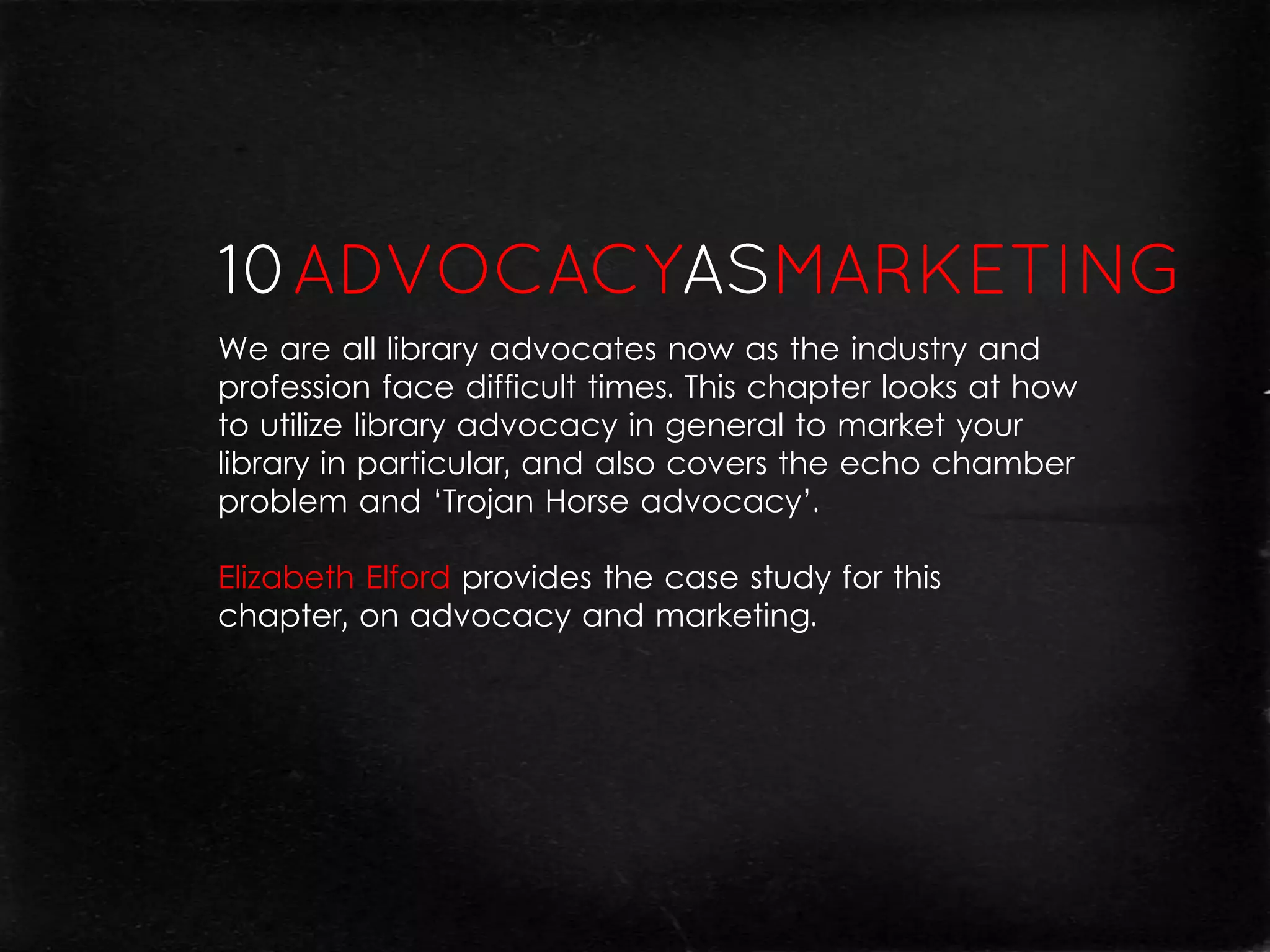 We are all library advocates now as the industry and
profession face difficult times. This chapter looks at how
to utilize library advocacy in general to market your
library in particular, and also covers the echo chamber
problem and ‘Trojan Horse advocacy’.

Elizabeth Elford provides the case study for this
chapter, on advocacy and marketing.
 