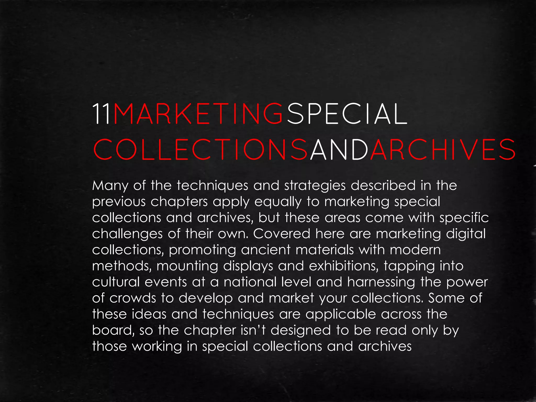 Many of the techniques and strategies described in the
previous chapters apply equally to marketing special
collections and archives, but these areas come with specific
challenges of their own. Covered here are marketing digital
collections, promoting ancient materials with modern
methods, mounting displays and exhibitions, tapping into
cultural events at a national level and harnessing the power
of crowds to develop and market your collections. Some of
these ideas and techniques are applicable across the
board, so the chapter isn’t designed to be read only by
those working in special collections and archives
 
