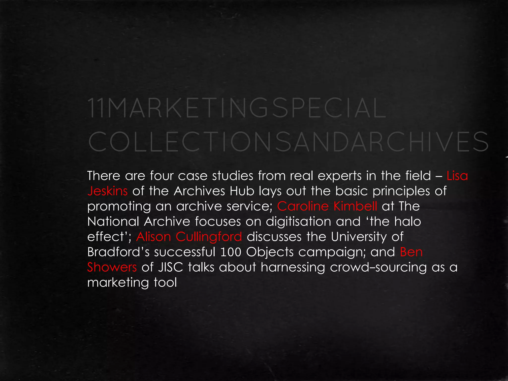 There are four case studies from real experts in the field – Lisa
Jeskins of the Archives Hub lays out the basic principles of
promoting an archive service; Caroline Kimbell at The
National Archive focuses on digitisation and ‘the halo
effect’; Alison Cullingford discusses the University of
Bradford’s successful 100 Objects campaign; and Ben
Showers of JISC talks about harnessing crowd-sourcing as a
marketing tool
 