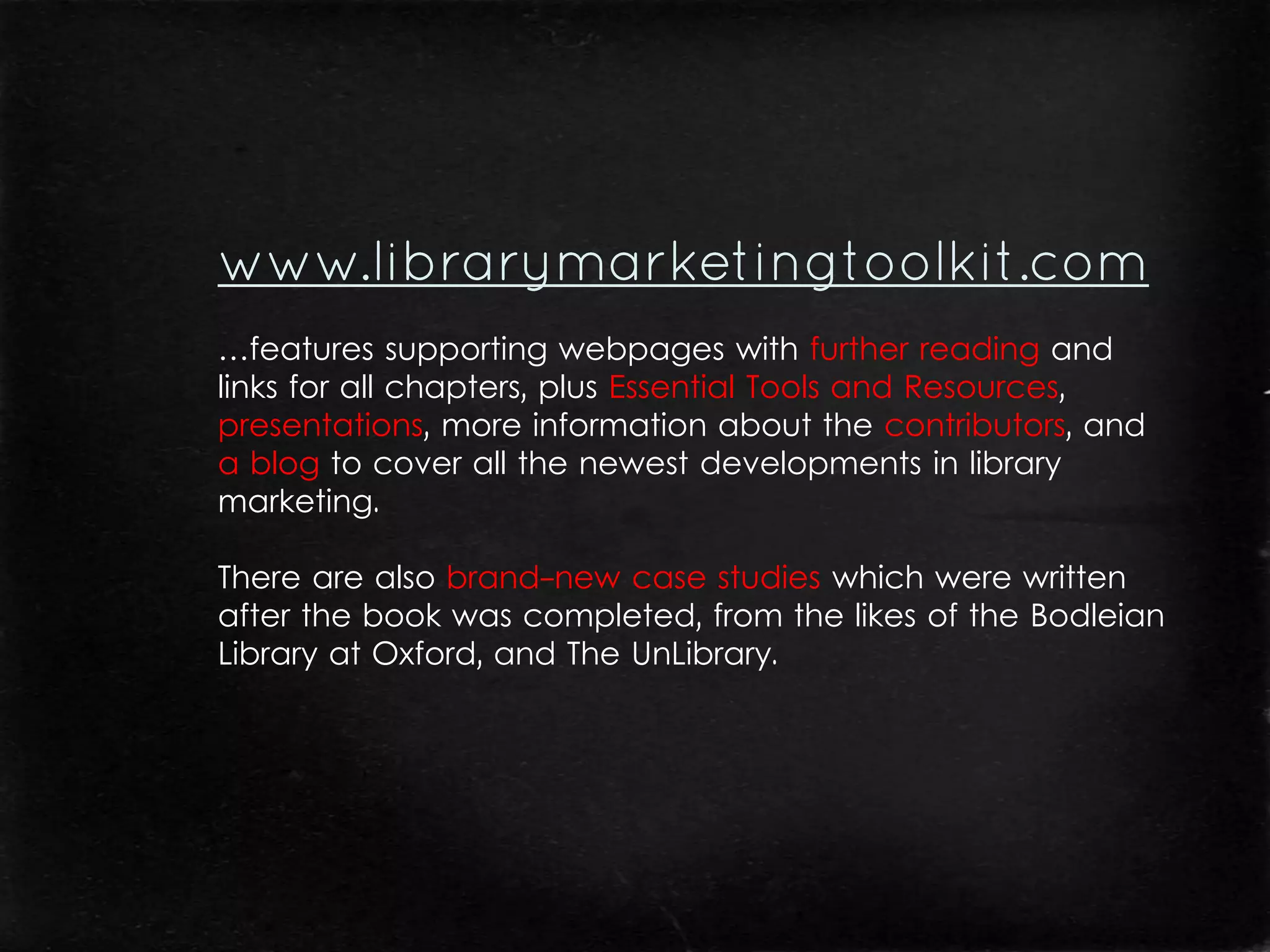 …features supporting webpages with further reading and
links for all chapters, plus Essential Tools and Resources,
presentations, more information about the contributors, and
a blog to cover all the newest developments in library
marketing.

There are also brand-new case studies which were written
after the book was completed, from the likes of the Bodleian
Library at Oxford, and The UnLibrary.
 