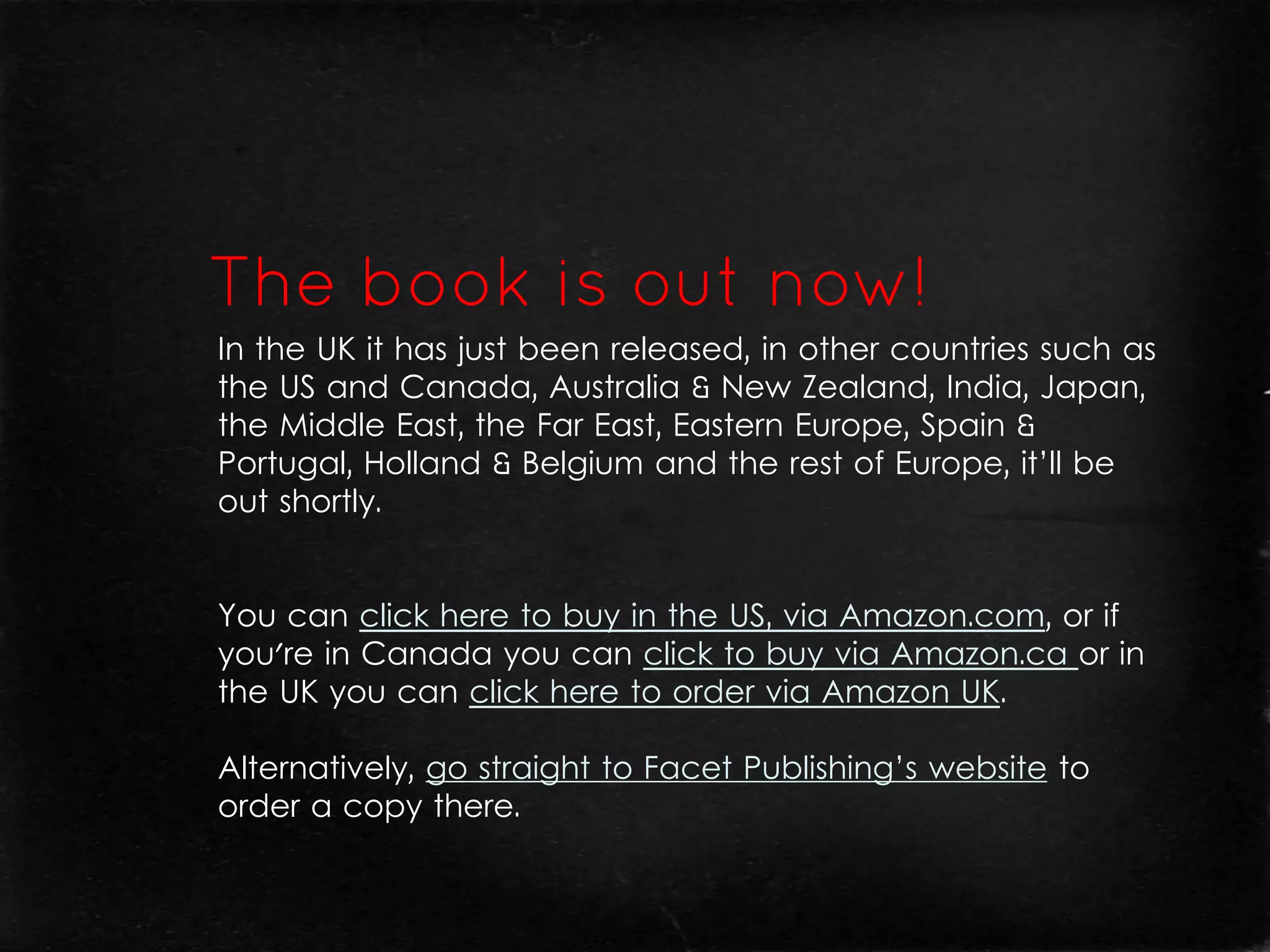 In the UK it has just been released, in other countries such as
the US and Canada, Australia & New Zealand, India, Japan,
the Middle East, the Far East, Eastern Europe, Spain &
Portugal, Holland & Belgium and the rest of Europe, it’ll be
out shortly.


You can click here to buy in the US, via Amazon.com, or if
you're in Canada you can click to buy via Amazon.ca or in
the UK you can click here to order via Amazon UK.

Alternatively, go straight to Facet Publishing’s website to
order a copy there.
 