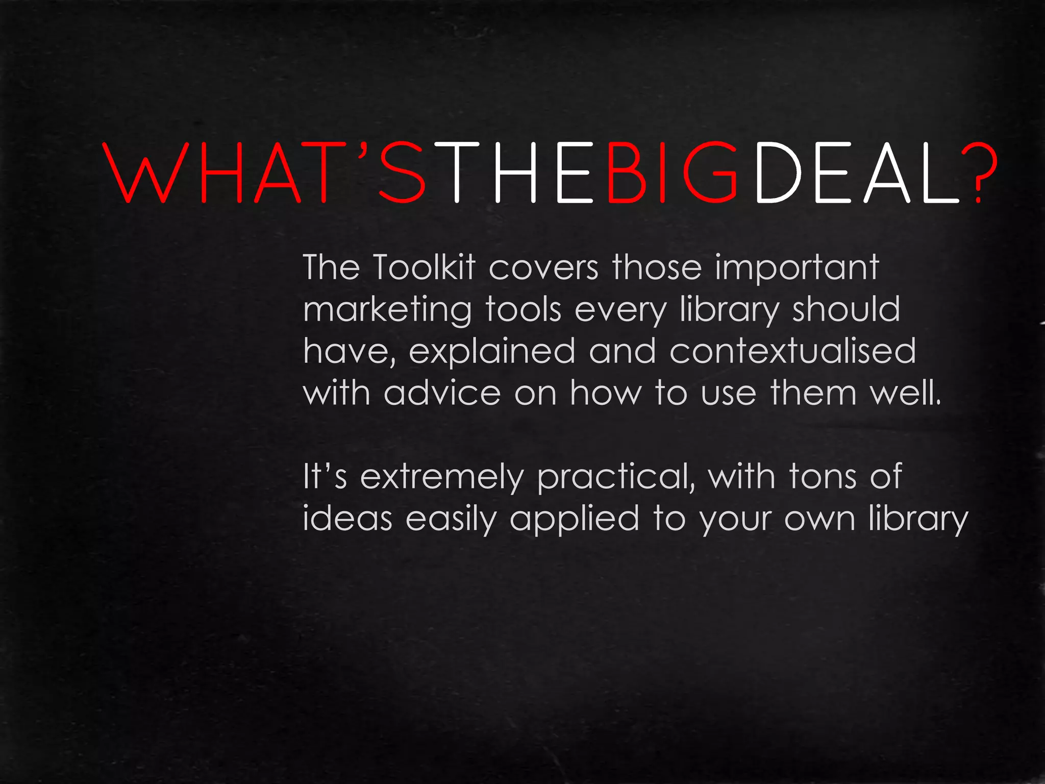 The Toolkit covers those important
marketing tools every library should
have, explained and contextualised
with advice on how to use them well.

It’s extremely practical, with tons of
ideas easily applied to your own library
 